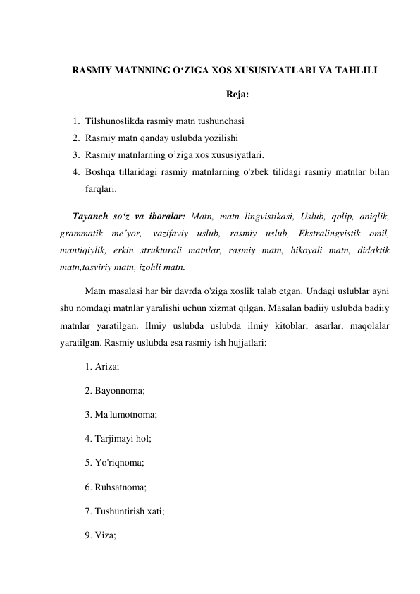  
RASMIY MATNNING O‘ZIGA XOS XUSUSIYATLARI VA TAHLILI 
Reja: 
1. Tilshunoslikda rasmiy matn tushunchasi 
2. Rasmiy matn qanday uslubda yozilishi 
3. Rasmiy matnlarning o’ziga xos xususiyatlari.  
4. Boshqa tillaridagi rasmiy matnlarning o'zbek tilidagi rasmiy matnlar bilan 
farqlari. 
Tayanch so‘z va iboralar: Matn, matn lingvistikasi, Uslub, qolip, aniqlik, 
grammatik me’yor, vazifaviy uslub, rasmiy uslub, Ekstralingvistik omil, 
mantiqiylik, erkin strukturali matnlar, rasmiy matn, hikoyali matn, didaktik 
matn,tasviriy matn, izohli matn. 
Matn masalasi har bir davrda o'ziga xoslik talab etgan. Undagi uslublar ayni 
shu nomdagi matnlar yaralishi uchun xizmat qilgan. Masalan badiiy uslubda badiiy 
matnlar yaratilgan. Ilmiy uslubda uslubda ilmiy kitoblar, asarlar, maqolalar 
yaratilgan. Rasmiy uslubda esa rasmiy ish hujjatlari: 
1. Ariza; 
2. Bayonnoma; 
3. Ma'lumotnoma; 
4. Tarjimayi hol; 
5. Yo'riqnoma; 
6. Ruhsatnoma; 
7. Tushuntirish xati; 
9. Viza; 
