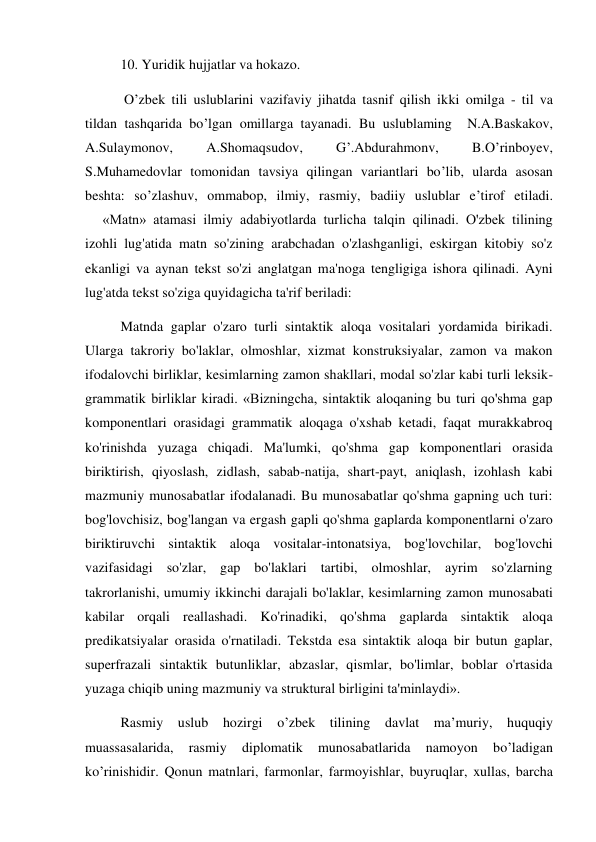 10. Yuridik hujjatlar va hokazo. 
 O’zbek tili uslublarini vazifaviy jihatda tasnif qilish ikki omilga - til va 
tildan tashqarida bo’lgan omillarga tayanadi. Bu uslublaming  N.A.Baskakov, 
A.Sulaymonov, 
A.Shomaqsudov, 
G’.Abdurahmonv, 
B.O’rinboyev, 
S.Muhamedovlar tomonidan tavsiya qilingan variantlari bo’lib, ularda asosan 
beshta: so’zlashuv, ommabop, ilmiy, rasmiy, badiiy uslublar e’tirof etiladi.  
     «Matn» atamasi ilmiy adabiyotlarda turlicha talqin qilinadi. O'zbek tilining 
izohli lug'atida matn so'zining arabchadan o'zlashganligi, eskirgan kitobiy so'z 
ekanligi va aynan tekst so'zi anglatgan ma'noga tengligiga ishora qilinadi. Ayni 
lug'atda tekst so'ziga quyidagicha ta'rif beriladi:  
Matnda gaplar o'zaro turli sintaktik aloqa vositalari yordamida birikadi. 
Ularga takroriy bo'laklar, olmoshlar, xizmat konstruksiyalar, zamon va makon 
ifodalovchi birliklar, kesimlarning zamon shakllari, modal so'zlar kabi turli leksik- 
grammatik birliklar kiradi. «Bizningcha, sintaktik aloqaning bu turi qo'shma gap 
komponentlari orasidagi grammatik aloqaga o'xshab ketadi, faqat murakkabroq 
ko'rinishda yuzaga chiqadi. Ma'lumki, qo'shma gap komponentlari orasida 
biriktirish, qiyoslash, zidlash, sabab-natija, shart-payt, aniqlash, izohlash kabi 
mazmuniy munosabatlar ifodalanadi. Bu munosabatlar qo'shma gapning uch turi: 
bog'lovchisiz, bog'langan va ergash gapli qo'shma gaplarda komponentlarni o'zaro 
biriktiruvchi sintaktik aloqa vositalar-intonatsiya, bog'lovchilar, bog'lovchi 
vazifasidagi so'zlar, gap bo'laklari tartibi, olmoshlar, ayrim so'zlarning 
takrorlanishi, umumiy ikkinchi darajali bo'laklar, kesimlarning zamon munosabati 
kabilar orqali reallashadi. Ko'rinadiki, qo'shma gaplarda sintaktik aloqa 
predikatsiyalar orasida o'rnatiladi. Tekstda esa sintaktik aloqa bir butun gaplar, 
superfrazali sintaktik butunliklar, abzaslar, qismlar, bo'limlar, boblar o'rtasida 
yuzaga chiqib uning mazmuniy va struktural birligini ta'minlaydi». 
Rasmiy uslub hozirgi o’zbek tilining davlat ma’muriy, huquqiy 
muassasalarida, 
rasmiy 
diplomatik 
munosabatlarida 
namoyon 
bo’ladigan 
ko’rinishidir. Qonun matnlari, farmonlar, farmoyishlar, buyruqlar, xullas, barcha 
