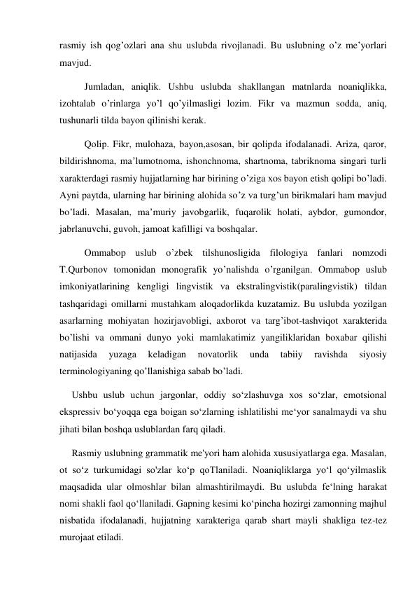 rasmiy ish qog’ozlari ana shu uslubda rivojlanadi. Bu uslubning o’z me’yorlari 
mavjud.  
Jumladan, aniqlik. Ushbu uslubda shakllangan matnlarda noaniqlikka, 
izohtalab o’rinlarga yo’l qo’yilmasligi lozim. Fikr va mazmun sodda, aniq, 
tushunarli tilda bayon qilinishi kerak.  
Qolip. Fikr, mulohaza, bayon,asosan, bir qolipda ifodalanadi. Ariza, qaror, 
bildirishnoma, ma’lumotnoma, ishonchnoma, shartnoma, tabriknoma singari turli 
xarakterdagi rasmiy hujjatlarning har birining o’ziga xos bayon etish qolipi bo’ladi. 
Ayni paytda, ularning har birining alohida so’z va turg’un birikmalari ham mavjud 
bo’ladi. Masalan, ma’muriy javobgarlik, fuqarolik holati, aybdor, gumondor, 
jabrlanuvchi, guvoh, jamoat kafilligi va boshqalar. 
Ommabop uslub o’zbek tilshunosligida filologiya fanlari nomzodi 
T.Qurbonov tomonidan monografik yo’nalishda o’rganilgan. Ommabop uslub 
imkoniyatlarining kengligi lingvistik va ekstralingvistik(paralingvistik) tildan 
tashqaridagi omillarni mustahkam aloqadorlikda kuzatamiz. Bu uslubda yozilgan 
asarlarning mohiyatan hozirjavobligi, axborot va targ’ibot-tashviqot xarakterida 
bo’lishi va ommani dunyo yoki mamlakatimiz yangiliklaridan boxabar qilishi 
natijasida 
yuzaga 
keladigan 
novatorlik 
unda 
tabiiy 
ravishda 
siyosiy 
terminologiyaning qo’llanishiga sabab bo’ladi. 
     Ushbu uslub uchun jargonlar, oddiy so‘zlashuvga xos so‘zlar, emotsional 
ekspressiv bo‘yoqqa ega boigan so‘zlarning ishlatilishi me‘yor sanalmaydi va shu 
jihati bilan boshqa uslublardan farq qiladi. 
     Rasmiy uslubning grammatik me'yori ham alohida xususiyatlarga ega. Masalan, 
ot so‘z turkumidagi so'zlar ko‘p qoTlaniladi. Noaniqliklarga yo‘l qo‘yilmaslik 
maqsadida ular olmoshlar bilan almashtirilmaydi. Bu uslubda fe‘lning harakat 
nomi shakli faol qo‘llaniladi. Gapning kesimi ko‘pincha hozirgi zamonning majhul 
nisbatida ifodalanadi, hujjatning xarakteriga qarab shart mayli shakliga tez-tez 
murojaat etiladi. 
