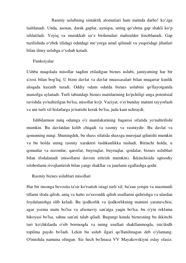 Rasmiy uslubning sintaktik alomatiari ham matnda darho! ko‘zga 
tashlanadi. Unda, asosan, darak gaplar, ayniqsa, uning qo‘shma gap shakli ko‘p 
ishlatiladi. Yoyiq va murakkab so‘z birikmalari mahsuldor hisoblanadi. Gap 
tuzilishida o‘zbek tilidagi odatdagi me‘yorga amal qilinadi va yuqoridagi jihatlari 
bilan ilmiy uslubga o‘xshab ketadi. 
      Funksiyalar 
Ushbu maqolada misollar taqdim etiladigan biznes uslubi, jamiyatning har bir 
a'zosi bilan bog'liq. U bizni davlat va davlat muassasalari bilan muqarrar kunlik 
aloqada kuzatib turadi. Oddiy odam odatda biznes uslubini qo'llayotganda 
manzilga aylanadi. Turli tabiatdagi biznes matnlarining ko'pchiligi unga potentsial 
ravishda yo'naltirilgan bo'lsa, misollar ko'p. Vaziyat, o'zi bunday matnni tayyorlash 
va uni turli xil holatlarga jo'natishi kerak bo'lsa, juda kam uchraydi.  
      Ishbilarmon nutq odamga o'z mamlakatining fuqarosi sifatida yo'naltirilishi 
mumkin. Bu davlatdan kelib chiqadi va rasmiy va rasmiydir. Bu davlat va 
qonunning nutqi. Shuningdek, bu shaxs sifatida shaxsga murojaat qilinishi mumkin 
va bu holda uning rasmiy xarakteri tushkunlikka tushadi. Birinchi holda, u 
qonunlar va nizomlar, qarorlar, buyruqlar, buyruqlar, qoidalar, biznes uslublari 
bilan ifodalanadi (misollarni davom ettirish mumkin). Ikkinchisida iqtisodiy 
islohotlarni rivojlantirish bilan yangi shakllar va janrlarni egallashga qodir. 
     Rasmiy biznes uslublari misollari 
Har bir insonga bevosita ta'sir ko'rsatish istagi turli xil, ba'zan yorqin va mazmunli 
tillarni ifoda qilish, aniq va hatto zo'ravonlik qilish usullarini qidirishga va ulardan 
foydalanishga olib keladi. Bu ijodkorlik va ijodkorlikning matnini yaratuvchisi, 
agar yozma matn bo'lsa va afsonaviy san'atga yaqin bo'lsa, bu o'yin reklama 
hikoyasi bo'lsa, sahna san'ati talab qiladi. Bugungi kunda biznesning bu ikkinchi 
turi ko'chkilarda o'sib bormoqda va uning usullari shakllanmoqda, iste'dodli 
topilma paydo bo'ladi. Lekin bu uslub ilgari qo'llanilmagan deb o'ylamang. 
O'tmishda namuna olingan. Siz hech bo'lmasa VV Mayakovskiyni eslay olasiz. 
