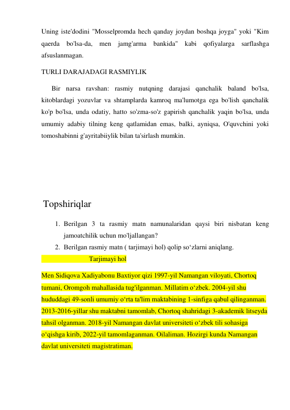 Uning iste'dodini "Mosselpromda hech qanday joydan boshqa joyga" yoki "Kim 
qaerda bo'lsa-da, men jamg'arma bankida" kabi qofiyalarga sarflashga 
afsuslanmagan. 
TURLI DARAJADAGI RASMIYLIK 
      Bir narsa ravshan: rasmiy nutqning darajasi qanchalik baland bo'lsa, 
kitoblardagi yozuvlar va shtamplarda kamroq ma'lumotga ega bo'lish qanchalik 
ko'p bo'lsa, unda odatiy, hatto so'zma-so'z gapirish qanchalik yaqin bo'lsa, unda 
umumiy adabiy tilning keng qatlamidan emas, balki, ayniqsa, O'quvchini yoki 
tomoshabinni g'ayritabiiylik bilan ta'sirlash mumkin. 
  
 
 
 Topshiriqlar 
1. Berilgan 3 ta rasmiy matn namunalaridan qaysi biri nisbatan keng 
jamoatchilik uchun mo'ljallangan? 
2. Berilgan rasmiy matn ( tarjimayi hol) qolip so‘zlarni aniqlang. 
                            Tarjimayi hol  
Men Sidiqova Xadiyabonu Baxtiyor qizi 1997-yil Namangan viloyati, Chortoq 
tumani, Oromgoh mahallasida tug'ilganman. Millatim o‘zbek. 2004-yil shu 
hududdagi 49-sonli umumiy o‘rta ta'lim maktabining 1-sinfiga qabul qilinganman. 
2013-2016-yillar shu maktabni tamomlab, Chortoq shahridagi 3-akademik litseyda 
tahsil olganman. 2018-yil Namangan davlat universiteti o‘zbek tili sohasiga 
o‘qishga kirib, 2022-yil tamomlaganman. Oilaliman. Hozirgi kunda Namangan 
davlat universiteti magistratiman. 
