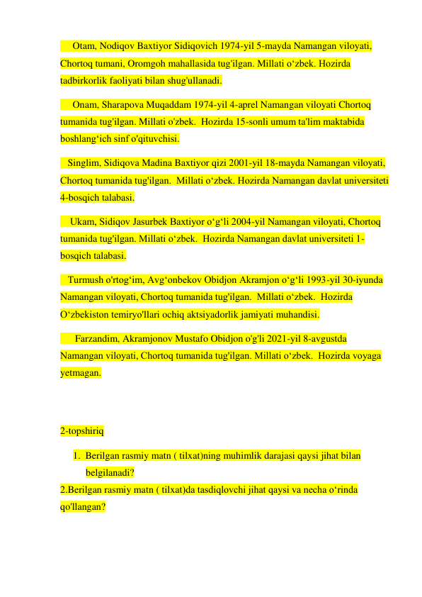      Otam, Nodiqov Baxtiyor Sidiqovich 1974-yil 5-mayda Namangan viloyati, 
Chortoq tumani, Oromgoh mahallasida tug'ilgan. Millati o‘zbek. Hozirda 
tadbirkorlik faoliyati bilan shug'ullanadi. 
     Onam, Sharapova Muqaddam 1974-yil 4-aprel Namangan viloyati Chortoq 
tumanida tug'ilgan. Millati o'zbek.  Hozirda 15-sonli umum ta'lim maktabida 
boshlang‘ich sinf o'qituvchisi. 
   Singlim, Sidiqova Madina Baxtiyor qizi 2001-yil 18-mayda Namangan viloyati, 
Chortoq tumanida tug'ilgan.  Millati o‘zbek. Hozirda Namangan davlat universiteti 
4-bosqich talabasi. 
    Ukam, Sidiqov Jasurbek Baxtiyor o‘g‘li 2004-yil Namangan viloyati, Chortoq 
tumanida tug'ilgan. Millati o‘zbek.  Hozirda Namangan davlat universiteti 1-
bosqich talabasi. 
   Turmush o'rtog‘im, Avg‘onbekov Obidjon Akramjon o‘g‘li 1993-yil 30-iyunda 
Namangan viloyati, Chortoq tumanida tug'ilgan.  Millati o‘zbek.  Hozirda 
O‘zbekiston temiryo'llari ochiq aktsiyadorlik jamiyati muhandisi. 
      Farzandim, Akramjonov Mustafo Obidjon o'g'li 2021-yil 8-avgustda 
Namangan viloyati, Chortoq tumanida tug'ilgan. Millati o‘zbek.  Hozirda voyaga 
yetmagan. 
         
 
2-topshiriq  
1. Berilgan rasmiy matn ( tilxat)ning muhimlik darajasi qaysi jihat bilan 
belgilanadi? 
2.Berilgan rasmiy matn ( tilxat)da tasdiqlovchi jihat qaysi va necha o‘rinda 
qo'llangan? 
 
 
