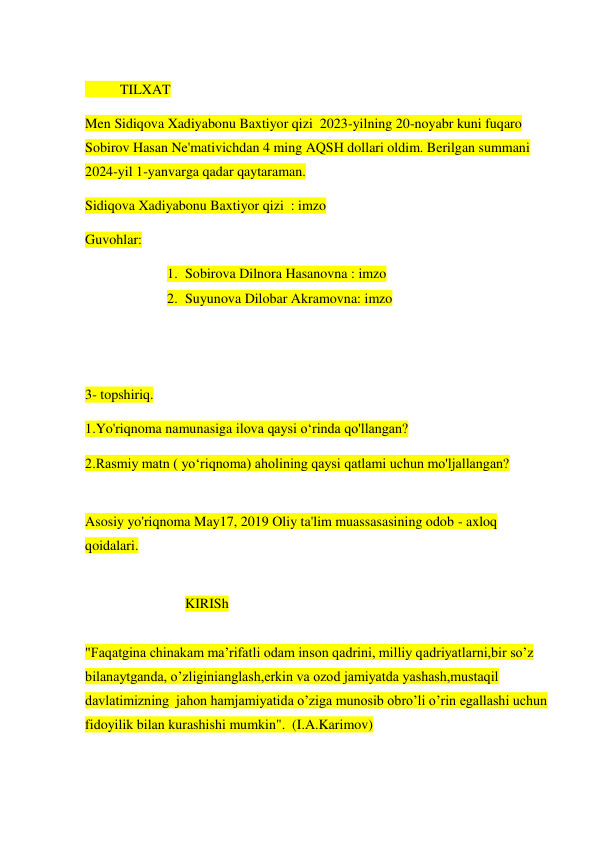  
          TILXAT 
Men Sidiqova Xadiyabonu Baxtiyor qizi  2023-yilning 20-noyabr kuni fuqaro 
Sobirov Hasan Ne'mativichdan 4 ming AQSH dollari oldim. Berilgan summani 
2024-yil 1-yanvarga qadar qaytaraman.  
Sidiqova Xadiyabonu Baxtiyor qizi  : imzo 
Guvohlar: 
1. Sobirova Dilnora Hasanovna : imzo 
2. Suyunova Dilobar Akramovna: imzo 
 
  
 
3- topshiriq. 
1.Yo'riqnoma namunasiga ilova qaysi o‘rinda qo'llangan? 
2.Rasmiy matn ( yo‘riqnoma) aholining qaysi qatlami uchun mo'ljallangan? 
 
Asosiy yo'riqnoma May17, 2019 Oliy ta'lim muassasasining odob - axloq 
qoidalari. 
 
KIRISh 
 
"Faqatgina chinakam ma’rifatli odam inson qadrini, milliy qadriyatlarni,bir so’z 
bilanaytganda, o’zliginianglash,erkin va ozod jamiyatda yashash,mustaqil 
davlatimizning  jahon hamjamiyatida o’ziga munosib obro’li o’rin egallashi uchun 
fidoyilik bilan kurashishi mumkin".  (I.A.Karimov) 
 
