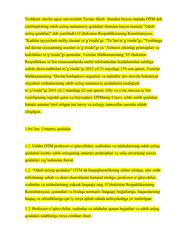 Toshkent  davlat agrar universiteti Termiz filiali  (bundan buyon matnda OTM deb 
yuritiladi)ning odob-axloq namunaviy qoidalari (bundan buyon matnda "Odob-
axloq qoidalari" deb yuritiladi) O’zbekiston Respublikasining Konstitutsiyasi, 
"Kadrlar tayyorlash milliy dasturi to’g’risida"gi, "Ta’lim to’g’risida"gi, "Yoshlarga 
oid davlat siyosatining asoslari to’g’risida"gi va "Axborot erkinligi printsiplari va 
kafolatlari to’g’risida"gi qonunlar, Vazirlar Mahkamasining “O’zbekiston 
Respublikasi ta’lim muassasalarida mobil telefonlardan foydalanishni tartibga 
solish chora-tadbirlari to’g’risida”gi 2012 yil 21 maydagi 139-son qarori, Vazirlar 
Mahkamasining “Davlat boshqaruvi organlari va mahalliy ijro etuvchi hokimiyat 
organlari xodimlarining odob-axloq namunaviy qoidalarini tasdiqlash 
to’g’risida”gi 2016 yil 2 martdagi 62-son qarori, Oliy va o’rta maxsus ta’lim 
vazirligining tegishli qaror va buyruqlari, OTMning Ustavi, ichki tartib qoidalari 
hamda umume’tirof etilgan ma’naviy va axloqiy tamoyillar asosida ishlab 
chiqilgan. 
 
1-bo’lim. Umumiy qoidalar 
 
1.1. Ushbu OTM professor-o’qituvchilari, xodimlari va talabalarining odob-axloq 
qoidalari kasbiy odob-axloqining umumiy printsiplari va xulq-atvorining asosiy 
qoidalari yig’indisidan iborat. 
1.2. “Odob-axloqi qoidalari” OTM da huquqbuzarlikning oldini olishga, ular sodir 
etilishining sabab va shart-sharoitlarini bartaraf etishga, professor-o’qituvchilar, 
xodimlar va talabalarining yuksak huquqiy ong, O’zbekiston Respublikasining 
Konstitutsiyasi, qonunlari va boshqa normativ-huquqiy hujjatlariga, fuqarolarning 
huquq va erkinliklariga qat’iy rioya qilish ruhida tarbiyalashga yo’naltirilgan. 
1.3. Professor-o’qituvchilar, xodimlar va talabalar qonun hujjatlari va odob-axloq 
qoidalari talablariga rioya etishlari shart. 
 

