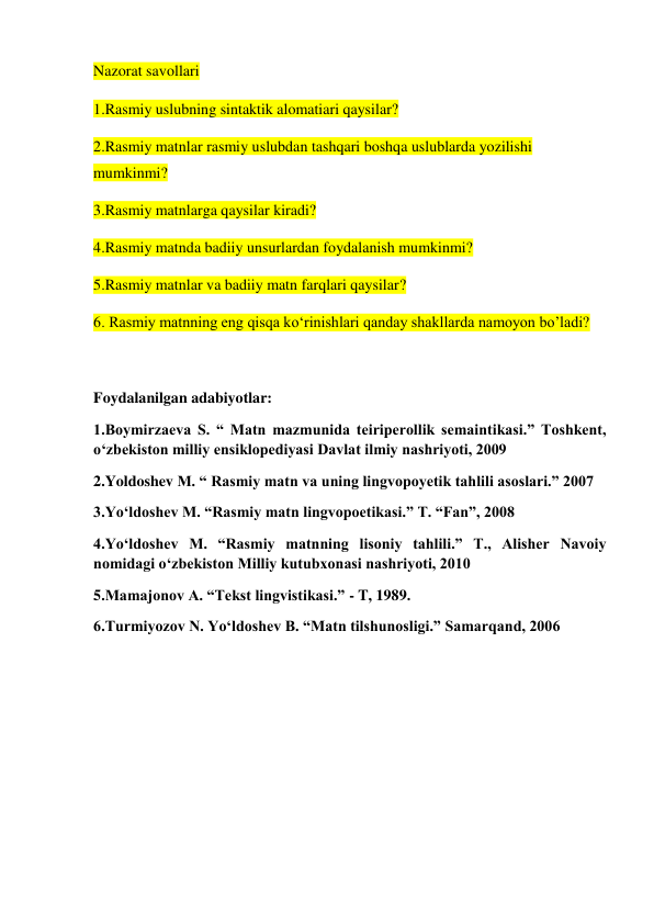 Nazorat savollari  
1.Rasmiy uslubning sintaktik alomatiari qaysilar? 
2.Rasmiy matnlar rasmiy uslubdan tashqari boshqa uslublarda yozilishi 
mumkinmi? 
3.Rasmiy matnlarga qaysilar kiradi? 
4.Rasmiy matnda badiiy unsurlardan foydalanish mumkinmi? 
5.Rasmiy matnlar va badiiy matn farqlari qaysilar? 
6. Rasmiy matnning eng qisqa ko‘rinishlari qanday shakllarda namoyon bo’ladi? 
 
Foydalanilgan adabiyotlar: 
1.Boymirzaeva S. “ Matn mazmunida teiriperollik semaintikasi.” Toshkent, 
o‘zbekiston milliy ensiklopediyasi Davlat ilmiy nashriyoti, 2009 
2.Yoldoshev M. “ Rasmiy matn va uning lingvopoyetik tahlili asoslari.” 2007 
3.Yo‘ldoshev M. “Rasmiy matn lingvopoetikasi.” Т. “Fan”, 2008 
4.Yo‘ldoshev M. “Rasmiy matnning lisoniy tahlili.” Т., Alisher Navoiy 
nomidagi o‘zbekiston Milliy kutubxonasi nashriyoti, 2010 
5.Mamajonov A. “Tekst lingvistikasi.” - T, 1989. 
6.Turmiyozov N. Yo‘ldoshev B. “Matn tilshunosligi.” Samarqand, 2006 
 
