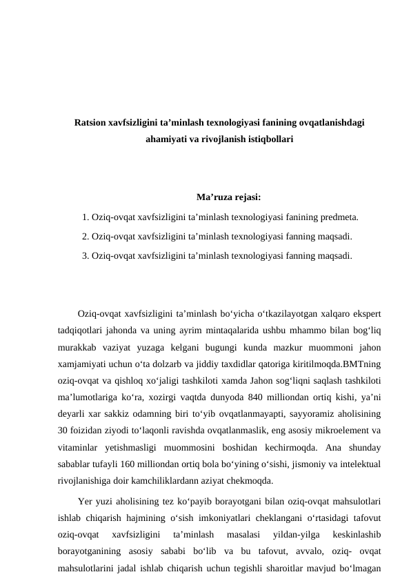 Ratsion xavfsizligini ta’minlash texnologiyasi fanining ovqatlanishdagi
ahamiyati va rivojlanish istiqbollari
Ma’ruza rejasi:
1. Oziq-ovqat xavfsizligini ta’minlash texnologiyasi fanining predmeta.
2. Oziq-ovqat xavfsizligini ta’minlash texnologiyasi fanning maqsadi.
3. Oziq-ovqat xavfsizligini ta’minlash texnologiyasi fanning maqsadi.
Oziq-ovqat xavfsizligini ta’minlash bo‘yicha o‘tkazilayotgan xalqaro ekspert
tadqiqotlari jahonda va uning ayrim mintaqalarida ushbu mhammo bilan bog‘liq
murakkab  vaziyat  yuzaga  kelgani  bugungi  kunda  mazkur  muommoni  jahon
xamjamiyati uchun o‘ta dolzarb va jiddiy taxdidlar qatoriga kiritilmoqda.BMTning
oziq-ovqat va qishloq xo‘jaligi tashkiloti xamda Jahon sog‘liqni saqlash tashkiloti
ma’lumotlariga ko‘ra, xozirgi vaqtda dunyoda 840 milliondan ortiq kishi, ya’ni
deyarli xar sakkiz odamning biri to‘yib ovqatlanmayapti, sayyoramiz aholisining
30 foizidan ziyodi to‘laqonli ravishda ovqatlanmaslik, eng asosiy mikroelement va
vitaminlar  yetishmasligi  muommosini  boshidan  kechirmoqda.  Ana  shunday
sabablar tufayli 160 milliondan ortiq bola bo‘yining o‘sishi, jismoniy va intelektual
rivojlanishiga doir kamchiliklardann aziyat chekmoqda.
Yer yuzi aholisining tez ko‘payib borayotgani bilan oziq-ovqat mahsulotlari
ishlab chiqarish hajmining o‘sish imkoniyatlari cheklangani o‘rtasidagi tafovut
oziq-ovqat  xavfsizligini  ta’minlash  masalasi  yildan-yilga  keskinlashib
borayotganining  asosiy  sababi  bo‘lib  va  bu  tafovut,  avvalo,  oziq-  ovqat
mahsulotlarini jadal ishlab chiqarish uchun tegishli sharoitlar mavjud bo‘lmagan
