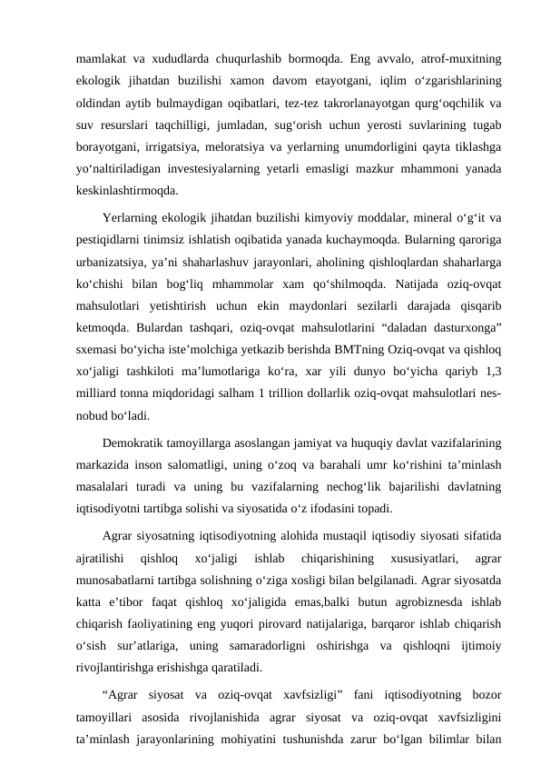 mamlakat va xududlarda chuqurlashib bormoqda. Eng avvalo, atrof-muxitning
ekologik  jihatdan  buzilishi  xamon  davom  etayotgani,  iqlim  o‘zgarishlarining
oldindan aytib bulmaydigan oqibatlari, tez-tez takrorlanayotgan qurg‘oqchilik va
suv  resurslari  taqchilligi,  jumladan,  sug‘orish  uchun  yerosti  suvlarining  tugab
borayotgani, irrigatsiya, meloratsiya va yerlarning unumdorligini qayta tiklashga
yo‘naltiriladigan investesiyalarning yetarli emasligi mazkur mhammoni yanada
keskinlashtirmoqda.
Yerlarning ekologik jihatdan buzilishi kimyoviy moddalar, mineral o‘g‘it va
pestiqidlarni tinimsiz ishlatish oqibatida yanada kuchaymoqda. Bularning qaroriga
urbanizatsiya, ya’ni shaharlashuv jarayonlari, aholining qishloqlardan shaharlarga
ko‘chishi  bilan  bog‘liq  mhammolar  xam  qo‘shilmoqda.  Natijada  oziq-ovqat
mahsulotlari  yetishtirish  uchun  ekin  maydonlari  sezilarli  darajada  qisqarib
ketmoqda. Bulardan tashqari, oziq-ovqat  mahsulotlarini  “daladan  dasturxonga”
sxemasi bo‘yicha iste’molchiga yetkazib berishda BMTning Oziq-ovqat va qishloq
xo‘jaligi  tashkiloti  ma’lumotlariga  ko‘ra,  xar  yili  dunyo  bo‘yicha  qariyb  1,3
milliard tonna miqdoridagi salham 1 trillion dollarlik oziq-ovqat mahsulotlari nes-
nobud bo‘ladi.
Demokratik tamoyillarga asoslangan jamiyat va huquqiy davlat vazifalarining
markazida inson salomatligi, uning o‘zoq va barahali umr ko‘rishini ta’minlash
masalalari  turadi  va  uning  bu  vazifalarning  nechog‘lik  bajarilishi  davlatning
iqtisodiyotni tartibga solishi va siyosatida o‘z ifodasini topadi.
Agrar siyosatning iqtisodiyotning alohida mustaqil iqtisodiy siyosati sifatida
ajratilishi  qishloq  xo‘jaligi  ishlab  chiqarishining  xususiyatlari,  agrar
munosabatlarni tartibga solishning o‘ziga xosligi bilan belgilanadi. Agrar siyosatda
katta  e’tibor  faqat  qishloq  xo‘jaligida  emas,balki  butun  agrobiznesda  ishlab
chiqarish faoliyatining eng yuqori pirovard natijalariga, barqaror ishlab chiqarish
o‘sish  sur’atlariga,  uning  samaradorligni  oshirishga  va  qishloqni  ijtimoiy
rivojlantirishga erishishga qaratiladi.
“Agrar  siyosat  va  oziq-ovqat  xavfsizligi”  fani  iqtisodiyotning  bozor
tamoyillari  asosida  rivojlanishida  agrar  siyosat  va  oziq-ovqat  xavfsizligini
ta’minlash jarayonlarining mohiyatini tushunishda zarur  bo‘lgan bilimlar  bilan
