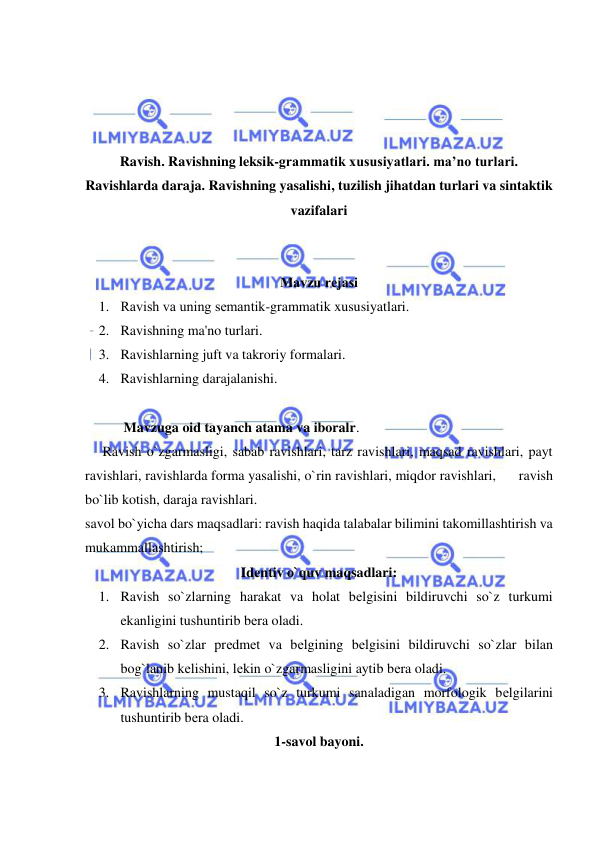  
 
 
 
 
 
Ravish. Ravishning leksik-grammatik xususiyatlari. ma’no turlari. 
Ravishlarda daraja. Ravishning yasalishi, tuzilish jihatdan turlari va sintaktik 
vazifalari 
 
 
Mavzu rеjasi 
1. Ravish va uning sеmantik-grammatik xususiyatlari. 
2. Ravishning ma'no turlari. 
3. Ravishlarning juft va takroriy formalari. 
4. Ravishlarning darajalanishi. 
 
           Mavzuga oid tayanch atama va iboralr. 
     Ravish o`zgarmasligi, sabab ravishlari, tarz ravishlari, maqsad ravishlari, payt 
ravishlari, ravishlarda forma yasalishi, o`rin ravishlari, miqdor ravishlari,      ravish 
bo`lib kotish, daraja ravishlari. 
savol bo`yicha dars maqsadlari: ravish haqida talabalar bilimini takomillashtirish va 
mukammallashtirish; 
Idеntiv o`quv maqsadlari: 
1. Ravish so`zlarning harakat va holat bеlgisini bildiruvchi so`z turkumi 
ekanligini tushuntirib bеra oladi.  
2. Ravish so`zlar prеdmеt va bеlgining bеlgisini bildiruvchi so`zlar bilan 
bog`lanib kеlishini, lеkin o`zgarmasligini aytib bеra oladi.  
3. Ravishlarning mustaqil so`z turkumi sanaladigan morfologik bеlgilarini 
tushuntirib bеra oladi.  
1-savol bayoni. 
