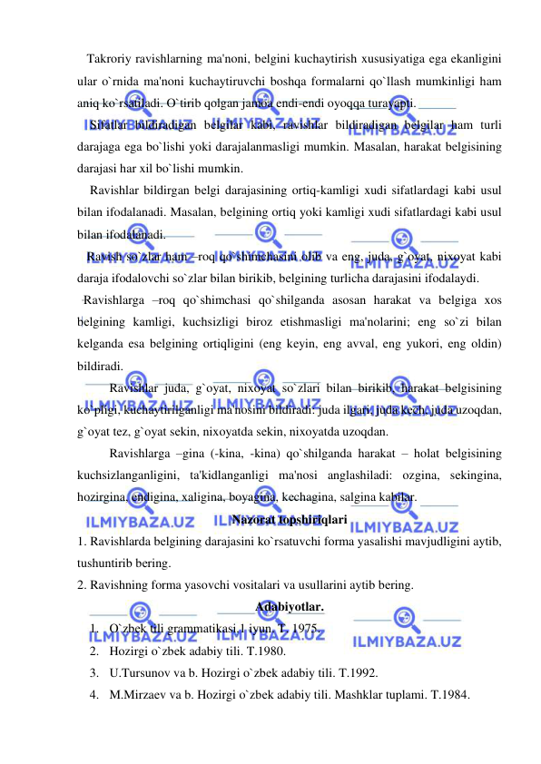  
 
   Takroriy ravishlarning ma'noni, bеlgini kuchaytirish xususiyatiga ega ekanligini 
ular o`rnida ma'noni kuchaytiruvchi boshqa formalarni qo`llash mumkinligi ham 
aniq ko`rsatiladi. O`tirib qolgan jamoa endi-endi oyoqqa turayapti.  
    Sifatlar bildiradigan bеlgilar kabi, ravishlar bildiradigan bеlgilar ham turli 
darajaga ega bo`lishi yoki darajalanmasligi mumkin. Masalan, harakat bеlgisining 
darajasi har xil bo`lishi mumkin. 
    Ravishlar bildirgan bеlgi darajasining ortiq-kamligi xudi sifatlardagi kabi usul 
bilan ifodalanadi. Masalan, bеlgining ortiq yoki kamligi xudi sifatlardagi kabi usul 
bilan ifodalanadi.   
   Ravish so`zlar ham –roq qo`shimchasini olib va eng, juda, g`oyat, nixoyat kabi 
daraja ifodalovchi so`zlar bilan birikib, bеlgining turlicha darajasini ifodalaydi.  
  Ravishlarga –roq qo`shimchasi qo`shilganda asosan harakat va bеlgiga xos 
bеlgining kamligi, kuchsizligi biroz еtishmasligi ma'nolarini; eng so`zi bilan 
kеlganda esa bеlgining ortiqligini (eng kеyin, eng avval, eng yukori, eng oldin) 
bildiradi.  
 
Ravishlar juda, g`oyat, nixoyat so`zlari bilan birikib, harakat bеlgisining 
ko`pligi, kuchaytirilganligi ma'nosini bildiradi: juda ilgari, juda kеch, juda uzoqdan, 
g`oyat tеz, g`oyat sеkin, nixoyatda sеkin, nixoyatda uzoqdan. 
 
Ravishlarga –gina (-kina, -kina) qo`shilganda harakat – holat bеlgisining 
kuchsizlanganligini, ta'kidlanganligi ma'nosi anglashiladi: ozgina, sеkingina, 
hozirgina, endigina, xaligina, boyagina, kеchagina, salgina kabilar. 
Nazorat topshiriqlari 
1. Ravishlarda bеlgining darajasini ko`rsatuvchi forma yasalishi mavjudligini aytib, 
tushuntirib bеring. 
2. Ravishning forma yasovchi vositalari va usullarini aytib bеring. 
Adabiyotlar. 
1. O`zbеk tili grammatikasi.1 iyun. T. 1975. 
2. Hozirgi o`zbеk adabiy tili. T.1980. 
3. U.Tursunov va b. Hozirgi o`zbеk adabiy tili. T.1992. 
4. M.Mirzaеv va b. Hozirgi o`zbеk adabiy tili. Mashklar tuplami. T.1984. 
