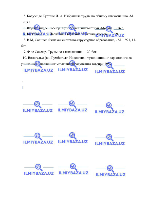  
 
   5. Бодуэн де Куртене И. А. Избранные труды по обшему языкознанию.-М. 
1963 г.  
   6. Фердинанд де Соссюр. Курс обшей лингвистики.-Москва. 1916 г. 
   7. Баскаков Н .А. Введение в изучение тюркских языков.    1969. 
   8. В.М, Солнцев Язык как системно-структурное образование, - М., 1971, 11-
бет. 
   9. Ф.де Соссюр. Труды по языкознанию,  120-бет. 
  10. Вильгельм фон Гумболъдт. Инсон тили тузилишининг ҳар хиллиги ва 
унинг иисон наслининг маънавий тараққиётига таъсири.1959. 
 
