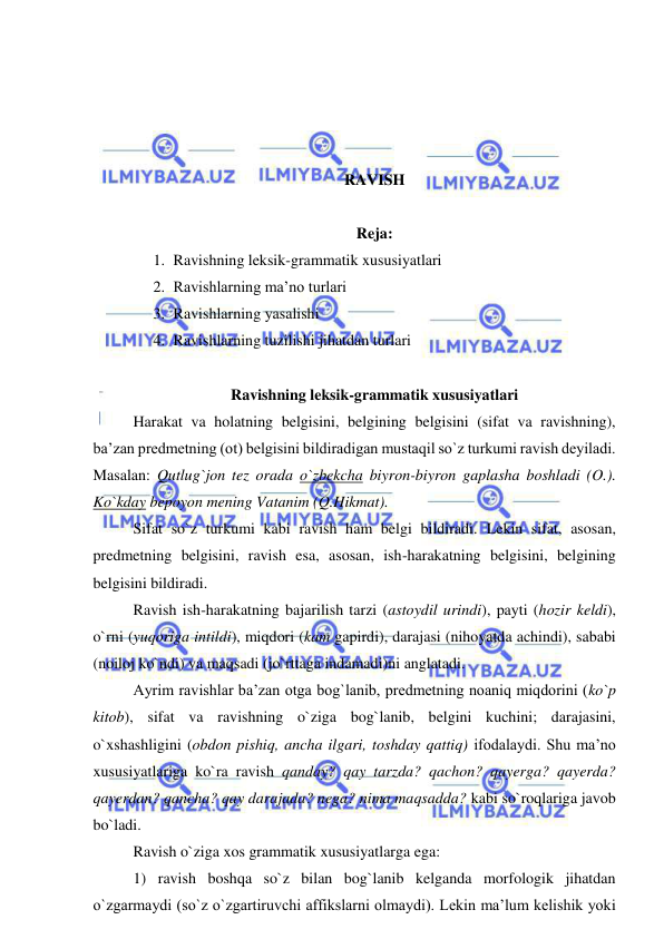  
 
 
 
 
 
RAVISH 
 
Reja:  
1. Ravishning leksik-grammatik xususiyatlari 
2. Ravishlarning ma’no turlari 
3. Ravishlarning yasalishi 
4. Ravishlarning tuzilishi jihatdan turlari 
 
Ravishning leksik-grammatik xususiyatlari 
Harakat va holatning belgisini, belgining belgisini (sifat va ravishning), 
ba’zan predmetning (ot) belgisini bildiradigan mustaqil so`z turkumi ravish deyiladi. 
Masalan: Qutlug`jon tez orada o`zbekcha biyron-biyron gaplasha boshladi (O.). 
Ko`kday bepoyon mening Vatanim (Q.Hikmat). 
Sifat so`z turkumi kabi ravish ham belgi bildiradi. Lekin sifat, asosan, 
predmetning belgisini, ravish esa, asosan, ish-harakatning belgisini, belgining 
belgisini bildiradi. 
Ravish ish-harakatning bajarilish tarzi (astoydil urindi), payti (hozir keldi), 
o`rni (yuqoriga intildi), miqdori (kam gapirdi), darajasi (nihoyatda achindi), sababi 
(noiloj ko`ndi) va maqsadi (jo`rttaga indamadi)ni anglatadi. 
Ayrim ravishlar ba’zan otga bog`lanib, predmetning noaniq miqdorini (ko`p 
kitob), sifat va ravishning o`ziga bog`lanib, belgini kuchini; darajasini, 
o`xshashligini (obdon pishiq, ancha ilgari, toshday qattiq) ifodalaydi. Shu ma’no 
xususiyatlariga ko`ra ravish qanday? qay tarzda? qachon? qayerga? qayerda? 
qayerdan? qancha? qay darajada? nega? nima maqsadda? kabi so`roqlariga javob 
bo`ladi. 
Ravish o`ziga xos grammatik xususiyatlarga ega: 
1) ravish boshqa so`z bilan bog`lanib kelganda morfologik jihatdan 
o`zgarmaydi (so`z o`zgartiruvchi affikslarni olmaydi). Lekin ma’lum kelishik yoki 
