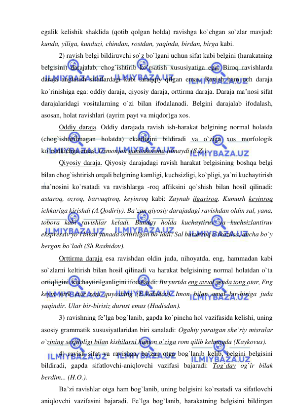  
 
egalik kelishik shaklida (qotib qolgan holda) ravishga ko`chgan so`zlar mavjud: 
kunda, yiliga, kunduzi, chindan, rostdan, yaqinda, birdan, birga kabi. 
2) ravish belgi bildiruvchi so`z bo`lgani uchun sifat kabi belgini (harakatning 
belgisini) darajalab, chog`ishtirib ko`rsatish xususiyatiga ega. Biroq ravishlarda 
daraja anglatish sifatlardagi kabi taraqqiy qilgan emas. Ravish ham uch daraja 
ko`rinishiga ega: oddiy daraja, qiyosiy daraja, orttirma daraja. Daraja ma’nosi sifat 
darajalaridagi vositalarning o`zi bilan ifodalanadi. Belgini darajalab ifodalash, 
asosan, holat ravishlari (ayrim payt va miqdor)ga xos. 
Oddiy daraja. Oddiy darajada ravish ish-harakat belgining normal holatda 
(chog`ishtirilmagan holatda) ekanligini bildiradi va o`ziga xos morfologik 
ko`rsatkichga emas: Usmonjon gunoxkorona jilmaydi (S.Z.). 
Qiyosiy daraja. Qiyosiy darajadagi ravish harakat belgisining boshqa belgi 
bilan chog`ishtirish orqali belgining kamligi, kuchsizligi, ko`pligi, ya’ni kuchaytirish 
ma’nosini ko`rsatadi va ravishlarga -roq affiksini qo`shish bilan hosil qilinadi: 
astaroq, ozroq, barvaqtroq, keyinroq kabi: Zaynab ilgariroq, Kumush keyinroq 
ichkariga kirishdi (A.Qodiriy). Ba’zan qiyosiy darajadagi ravishdan oldin sal, yana, 
tobora kabi ravishlar keladi. Bunday holda kuchaytiruv va kuchsizlantiruv 
ekspressiv yo`l bilan yanada orttirilgan bo`ladi: Sal burunroq o`tkazilsa, ancha bo`y 
bergan bo`ladi (Sh.Rashidov). 
Orttirma daraja esa ravishdan oldin juda, nihoyatda, eng, hammadan kabi 
so`zlarni keltirish bilan hosil qilinadi va harakat belgisining normal holatdan o`ta 
ortiqligini, kuchaytirilganligini ifodalaydi: Bu yurtda eng avval senda tong otar, Eng 
keyin tark etar seni quyoshing (E.Vohidov). Imon bilan amal bir-biriga juda 
yaqindir. Ular bir-birisiz durust emas (Hadisdan). 
3) ravishning fe’lga bog`lanib, gapda ko`pincha hol vazifasida kelishi, uning 
asosiy grammatik xususiyatlaridan biri sanaladi: Ogahiy yaratgan she’riy misralar 
o`zining serjiloligi bilan kishilarni hamon o`ziga rom qilib kelmoqda (Kaykovus). 
4) ravish sifat va ravishga, ba’zan otga bog`lanib kelib, belgini belgisini 
bildiradi, gapda sifatlovchi-aniqlovchi vazifasi bajaradi: Tog`day og`ir bilak 
berdim... (H.O.). 
Ba’zi ravishlar otga ham bog`lanib, uning belgisini ko`rsatadi va sifatlovchi 
aniqlovchi vazifasini bajaradi. Fe’lga bog`lanib, harakatning belgisini bildirgan 
