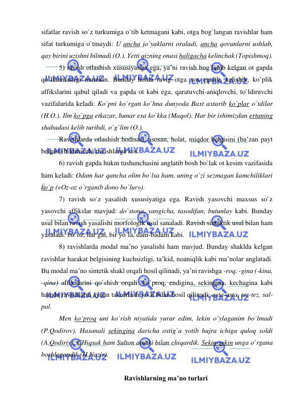  
 
sifatlar ravish so`z turkumiga o`tib ketmagani kabi, otga bog`langan ravishlar ham 
sifat turkumiga o`tmaydi: U ancha jo`yaklarni oraladi, ancha qovunlarni ushlab, 
qay birini uzishni bilmadi (O.). Yetti qizning onasi haligacha kelinchak (Topishmoq). 
5) ravish otlashish xususiyatiga ega, ya’ni ravish bog`lanib kelgan ot gapda 
qo`llanmasligi mumkin. Bunday holda ravig otga xos egalik, kelishik, ko`plik 
affikslarini qabul qiladi va gapda ot kabi ega, qaratuvchi-aniqlovchi, to`ldiruvchi 
vazifalarida keladi: Ko`pni ko`rgan ko`hna dunyoda Baxt axtarib ko`plar o`tdilar 
(H.O.). Ilm ko`pga etkazar, hunar esa ko`kka (Maqol). Har bir ishimizdan ertaning 
shabadasi kelib turibdi, o`g`lim (O.). 
Ravishlarda otlashish hodisasi, asosan, holat, miqdor belgisini (ba’zan payt 
belgisi) bildiruvchi ravishlarga xos. 
6) ravish gapda hukm tushunchasini anglatib bosh bo`lak ot kesim vazifasida 
ham keladi: Odam har qancha olim bo`lsa ham, uning o`zi sezmagan kamchiliklari 
ko`p («Oz-oz o`rganib dono bo`lur»). 
7) ravish so`z yasalish xususiyatiga ega. Ravish yasovchi maxsus so`z 
yasovchi affikslar mavjud: do`stona, yangicha, tasodifan, butunlay kabi. Bunday 
usul bilan ravish yasalishi morfologik usul sanaladi. Ravish sintaktik usul bilan ham 
yasaladi: bir oz, har gal, bir yo`la, dam-badam kabi. 
8) ravishlarda modal ma’no yasalishi ham mavjud. Bunday shaklda kelgan 
ravishlar harakat belgisining kuchsizligi, ta’kid, noaniqlik kabi ma’nolar anglatadi. 
Bu modal ma’no sintetik shakl orqali hosil qilinadi, ya’ni ravishga -roq, -gina (-kina, 
-qina) affikslarini qo`shish orqali: ko`proq, endigina, sekingina, kechagina kabi 
hamda ravishlarni aynan takrorlash yo`li bilan hosil qilinadi: asta-asta, tez-tez, sal-
pal.  
Men ko`proq uni ko`rish niyatida yurar edim, lekin o`ylaganim bo`lmadi 
(P.Qodirov). Hasanali sekingina daricha ostig`a yotib hujra ichiga quloq soldi 
(A.Qodiriy). CHiqsak ham Sulton amaki bilan chiqardik. Sekin-sekin unga o`rgana 
boshlagandik (H.Nazir). 
 
Ravishlarning ma’no turlari 
