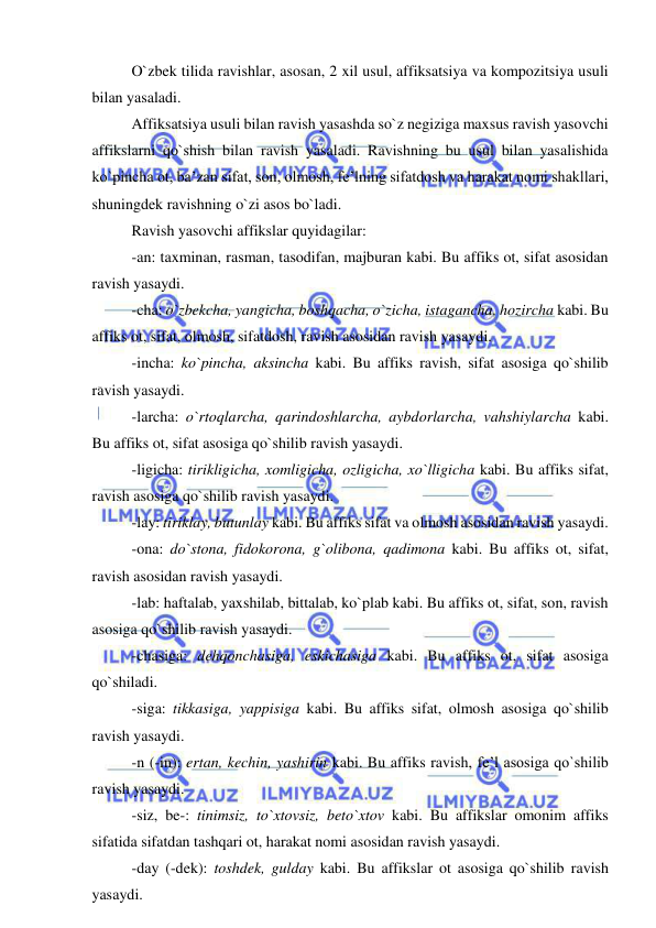  
 
O`zbek tilida ravishlar, asosan, 2 xil usul, affiksatsiya va kompozitsiya usuli 
bilan yasaladi. 
Affiksatsiya usuli bilan ravish yasashda so`z negiziga maxsus ravish yasovchi 
affikslarni qo`shish bilan ravish yasaladi. Ravishning bu usul bilan yasalishida 
ko`pincha ot, ba’zan sifat, son, olmosh, fe’lning sifatdosh va harakat nomi shakllari, 
shuningdek ravishning o`zi asos bo`ladi. 
Ravish yasovchi affikslar quyidagilar: 
-an: taxminan, rasman, tasodifan, majburan kabi. Bu affiks ot, sifat asosidan 
ravish yasaydi. 
-cha: o`zbekcha, yangicha, boshqacha, o`zicha, istagancha, hozircha kabi. Bu 
affiks ot, sifat, olmosh, sifatdosh, ravish asosidan ravish yasaydi. 
-incha: ko`pincha, aksincha kabi. Bu affiks ravish, sifat asosiga qo`shilib 
ravish yasaydi. 
-larcha: o`rtoqlarcha, qarindoshlarcha, aybdorlarcha, vahshiylarcha kabi. 
Bu affiks ot, sifat asosiga qo`shilib ravish yasaydi. 
-ligicha: tirikligicha, xomligicha, ozligicha, xo`lligicha kabi. Bu affiks sifat, 
ravish asosiga qo`shilib ravish yasaydi. 
-lay: tiriklay, butunlay kabi. Bu affiks sifat va olmosh asosidan ravish yasaydi. 
-ona: do`stona, fidokorona, g`olibona, qadimona kabi. Bu affiks ot, sifat, 
ravish asosidan ravish yasaydi. 
-lab: haftalab, yaxshilab, bittalab, ko`plab kabi. Bu affiks ot, sifat, son, ravish 
asosiga qo`shilib ravish yasaydi. 
-chasiga: dehqonchasiga, eskichasiga kabi. Bu affiks ot, sifat asosiga 
qo`shiladi. 
-siga: tikkasiga, yappisiga kabi. Bu affiks sifat, olmosh asosiga qo`shilib 
ravish yasaydi. 
-n (-in): ertan, kechin, yashirin kabi. Bu affiks ravish, fe’l asosiga qo`shilib 
ravish yasaydi. 
-siz, be-: tinimsiz, to`xtovsiz, beto`xtov kabi. Bu affikslar omonim affiks 
sifatida sifatdan tashqari ot, harakat nomi asosidan ravish yasaydi. 
-day (-dek): toshdek, gulday kabi. Bu affikslar ot asosiga qo`shilib ravish 
yasaydi. 
