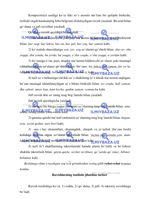  
 
Kompozitsiya usuliga ko`ra ikki so`z asosini ma’lum bir qolipda birikishi, 
tizilishi orqali harakatning bitta belgisini ifodalaydigan ravish yasaladi. Bu usul bilan 
qo`shma va juft ravishlar yasaladi. 
Qo`shma ravish quyidagicha yasaladi: 
1) har olmoshi bilan o`rin yoki payt ma’nosini bildiruvchi so`zlarni biriktirish 
bilan: har vaqt, har lahza, har on, har gal, har yoq, har zamon kabi; 
2) ko`rsatish olmoshlariga yon, yer, yoq so`zlarini qo`shish bilan: shu yer, shu 
yoqqa, shu yonda, bu yerda, bu yoqqa, o`sha yoqda, o`sha yoqqa, u yerdan kabi; 
3) bir soniga o`rin, payt, miqdor ma’nosini bildiruvchi so`zlarni yoki mustaqil 
ishlatilmaydigan so`zlarni qo`shish bilan: bir zum, bir lahza, bir zamon, bir yo`la, 
birmuncha, birvarakay, bir yoqqa, birato`la, bir oz kabi; 
4) turli so`z turkumiga oid ikki so`z shaklining (o`z leksik ma’nosini saqlagan, 
ba’zan mustaqil ishlatilmaydigan so`z bilan) birikishi bilan: tez orada, hali zamon, 
shu zahoti, tunov kun, kuni kecha, qadim zamon, ozmuncha kabi. 
Juft ravish ikki so`zning teng bog`lanishi bilan yasaladi. 
Juft ravish quyidagicha yasaladi: 
1) ma’nosi bir-biriga yaqin (sinonim) so`zlarning teng bog`lanishi bilan: asta-
sekin, ochiq-oydin, eson-omon kabi; 
2) qarama-qarshi ma’noli (antonim) so`zlarning teng bog`lanishi bilan: bugun-
erta, yozin-qishin, nari-beri kabi; 
3) –ma (-ba) elementlari, shuningdek, chiqish va jo`nalish (ba’zan bosh) 
kelishigi shaklini olgan so`zlarni takrorlash bilan: yuzma-yuz, yonma-yon, dam-
badam, kundan-kunga, naridan-beri, kamdan-kam kabi; 
4) turli fe’l shakllarining takrorlanishi hamda ularni bo`lishli va bo`lishsiz 
shaklda takrorlash bilan: qayta-qayta, sezilar-sezilmas, qo`yarda-qo`ymay, bilinar-
bilinmas kabi. 
Boshimga olma o'raydigan yog'och qirindisidan yostiq qilib rohat-rohat uyquga 
ketdim. 
Ravishlarning tuzilishi jihatdan turlari 
 
Ravish tuzilishiga ko`ra: 1) sodda, 2) qo`shma, 3) juft, 4) takroriy ravishlarga 
bo`ladi. 
