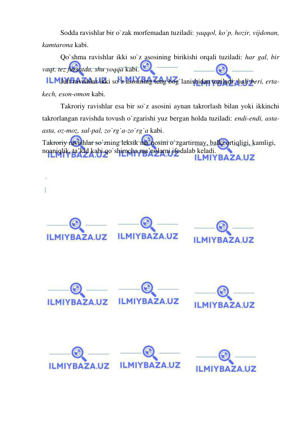  
 
Sodda ravishlar bir o`zak morfemadan tuziladi: yaqqol, ko`p, hozir, vijdonan, 
kamtarona kabi. 
Qo`shma ravishlar ikki so`z asosining birikishi orqali tuziladi: har gal, bir 
vaqt, tez fursatda, shu yoqqa kabi. 
Juft ravishlar ikki so`z asosining teng bog`lanishidan tuziladi: hali-beri, erta-
kech, eson-omon kabi. 
Takroriy ravishlar esa bir so`z asosini aynan takrorlash bilan yoki ikkinchi 
takrorlangan ravishda tovush o`zgarishi yuz bergan holda tuziladi: endi-endi, asta-
asta, oz-moz, sal-pal, zo`rg`a-zo`rg`a kabi. 
Takroriy ravishlar so`zning leksik ma’nosini o`zgartirmay, balki ortiqligi, kamligi, 
noaniqlik, ta’kid kabi qo`shimcha ma’nolarni ifodalab keladi. 

