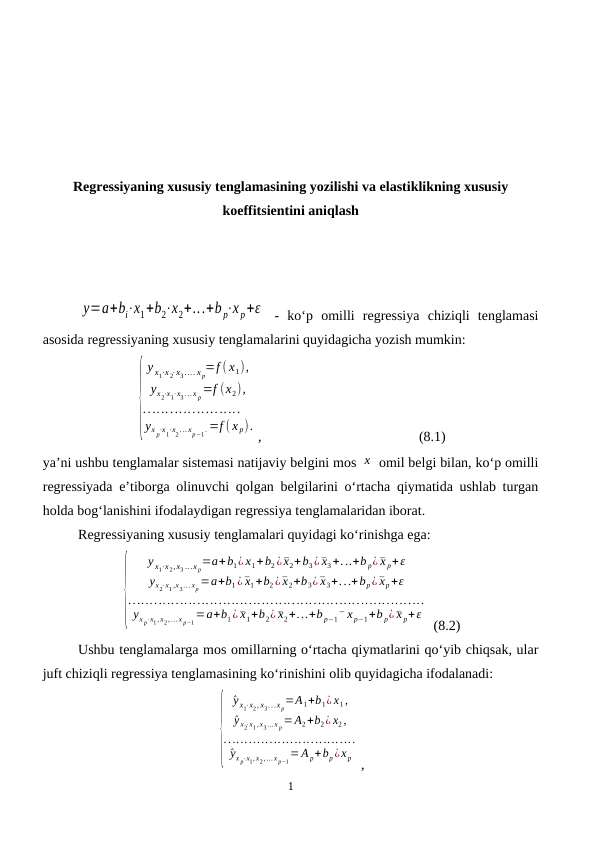 Regressiyaning xususiy tenglamasining yozilishi va elastiklikning xususiy
koeffitsientini aniqlash
y=a+bi⋅x1+b2⋅x2+...+b p⋅x p+ε  -  ko‘p  omilli  regressiya  chiziqli  tenglamasi
asosida regressiyaning xususiy tenglamalarini quyidagicha yozish mumkin:
{
y x1⋅x 2⋅x3.... x p=f ( x1),
yx2⋅x1⋅x3. .. x p=f (x2),
......................
yx p⋅x1⋅x2. .. xp−1. =f ( x p).
,                                             (8.1)
ya’ni ushbu tenglamalar sistemasi natijaviy belgini mos x  omil belgi bilan, ko‘p omilli
regressiyada e’tiborga olinuvchi qolgan belgilarini o‘rtacha qiymatida ushlab turgan
holda bog‘lanishini ifodalaydigan regressiya tenglamalaridan iborat. 
Regressiyaning xususiy tenglamalari quyidagi ko‘rinishga ega:
{
y x1⋅x 2,x3 ...x p=a+b1¿ x1+b2¿¯x2+b3¿¯x3+...+b p¿¯x p+ε
yx2⋅x1 ,x3.. . xp=a+b1¿¯x1+b2¿¯x2+b3¿¯x3+...+bp¿¯xp+ε
.....................................................................
yx p⋅x1, x2, ... x p−1=a+b1¿¯x1+b2¿¯x2+...+b p−1¯ x p−1+b p¿¯x p+ε
 (8.2)
Ushbu tenglamalarga mos omillarning o‘rtacha qiymatlarini qo‘yib chiqsak, ular
juft chiziqli regressiya tenglamasining ko‘rinishini olib quyidagicha ifodalanadi:
{
^y x1⋅x2, x3...x p=A1+b1¿ x1,
^y x2⋅x1, x3... x p=A2+b2¿ x2,
................................
^yx p⋅x1, x2, ... x p−1=A p+bp¿x p ,
1
