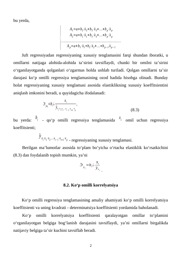 bu yerda,
{
A1=a+b2⋅¯x2+b3⋅¯x3+...+b p⋅¯x p
A2=a+b1⋅¯x1+b3⋅¯x3+...+b p⋅¯x p
..................................................
A p=a+b1⋅¯x1+b2⋅¯x2+...+b p−1¯x p−1
Juft regressiyadan regressiyaning xususiy tenglamasini farqi shundan iboratki, u
omillarni  natijaga  alohida-alohida  ta’sirini  tavsiflaydi,  chunki  bir  omilni  ta’sirini
o‘rganilayotganda qolganlari o‘zgarmas holda ushlab turiladi. Qolgan omillarni ta’sir
darajasi ko‘p omilli regressiya tenglamasining ozod hadida hisobga olinadi. Bunday
holat regressiyaning xususiy tenglamasi asosida elastiklikning xususiy koeffitsientini
aniqlash imkonini beradi, u quyidagicha ifodalanadi:
Э yxi=bi¿
xi
^yxi⋅x1x1...xi−1⋅xi+1⋅xp
,
 
(8.3)
bu  yerda:  bi  -  qo‘p  omilli  regressiya  tenglamasida  xi  omil  uchun  regressiya
koeffitsienti;
^y xi⋅x1⋅x2... xi−1⋅xi+1⋅xp - regressiyaning xususiy tenglamasi.
Berilgan ma’lumotlar asosida to‘plam bo‘yicha o‘rtacha elastiklik ko‘rsatkichini
(8.3) dan foydalanib topish mumkin, ya’ni 
¯Э yx
i
=bi¿ ¯xi
¯yxi .
8.2. Ko‘p omilli korrelyatsiya
Ko‘p omilli regressiya tenglamasining amaliy ahamiyati ko‘p omilli korrelyatsiya
koeffitsienti va uning kvadrati - determinatsiya koeffitsienti yordamida baholanadi. 
Ko‘p  omilli  korrelyatsiya  koeffitsienti  qaralayotgan  omillar  to‘plamini
o‘rganilayotgan belgiga bog‘lanish darajasini  tavsiflaydi, ya’ni omillarni birgalikda
natijaviy belgiga ta’sir kuchini tavsiflab beradi.
2
