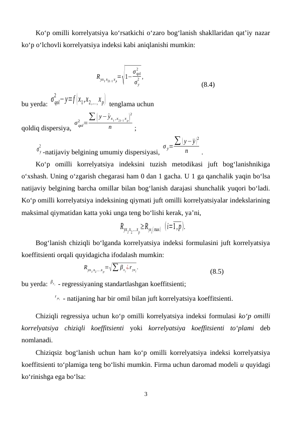 Ko‘p omilli korrelyatsiya ko‘rsatkichi o‘zaro bog‘lanish shakllaridan qat’iy nazar
ko‘p o‘lchovli korrelyatsiya indeksi kabi aniqlanishi mumkin:
Ryx1 x21⋅1 xp=√
1−σ qol
2
σ y
2 ,
(8.4)
bu yerda: σ qol
2 −y=f (x1,x2,...,xp)  tenglama uchun 
qoldiq dispersiya, 
σ qol
2 =∑ ( y−^yx1 ,x21⋅1 x p)
2
n
;
σ y
2
-natijaviy belgining umumiy dispersiyasi, 
σ y=∑ ( y−¯y )
2
n
.
Ko‘p  omilli  korrelyatsiya  indeksini  tuzish  metodikasi  juft  bog‘lanishnikiga
o‘xshash. Uning o‘zgarish chegarasi ham 0 dan 1 gacha. U 1 ga qanchalik yaqin bo‘lsa
natijaviy belgining barcha omillar bilan bog‘lanish darajasi shunchalik yuqori bo‘ladi.
Ko‘p omilli korrelyatsiya indeksining qiymati juft omilli korrelyatsiyalar indekslarining
maksimal qiymatidan katta yoki unga teng bo‘lishi kerak, ya’ni,
Ryx1x2 ...xp≥Ryxi(max)  (i=1,p).
Bog‘lanish chiziqli bo‘lganda korrelyatsiya indeksi formulasini juft korrelyatsiya
koeffitsienti orqali quyidagicha ifodalash mumkin:
Ryx1 x2 ...x p=√∑ βxi¿r yxi.
(8.5)
bu yerda: βx i  - regressiyaning standartlashgan koeffitsienti;
r yxi  - natijaning har bir omil bilan juft korrelyatsiya koeffitsienti.
Chiziqli regressiya uchun ko‘p omilli korrelyatsiya indeksi formulasi ko‘p omilli
korrelyatsiya  chiziqli  koeffitsienti yoki  korrelyatsiya  koeffitsienti  to‘plami deb
nomlanadi.
Chiziqsiz bog‘lanish uchun ham ko‘p omilli korrelyatsiya indeksi korrelyatsiya
koeffitsienti to‘plamiga teng bo‘lishi mumkin. Firma uchun daromad modeli u quyidagi
ko‘rinishga ega bo‘lsa:
3
