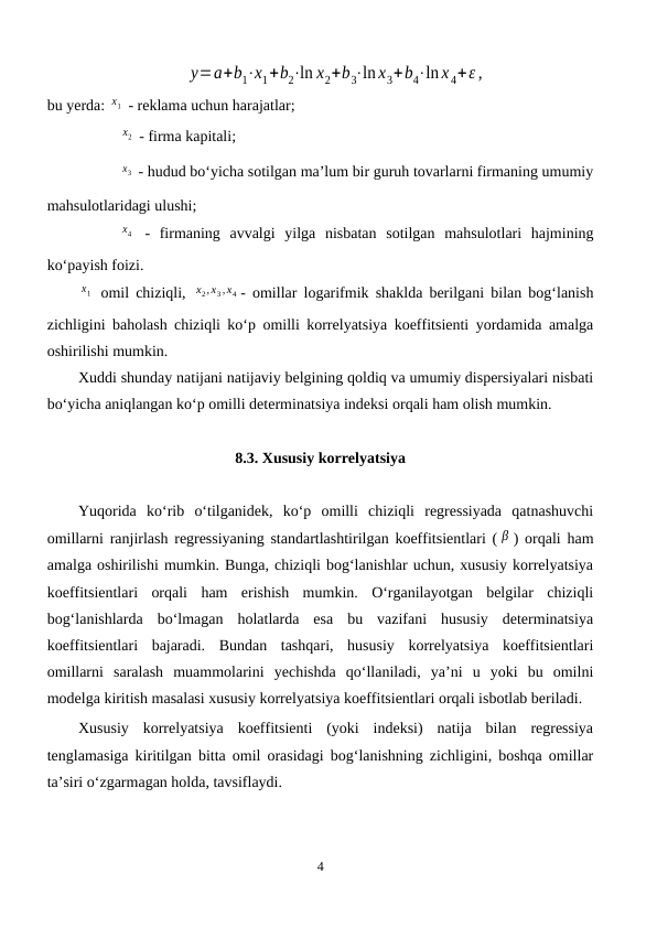 y=a+b1⋅x1+b2⋅ln x2+b3⋅ln x3+b4⋅ln x 4+ε ,
bu yerda: x1  - reklama uchun harajatlar;
x2  - firma kapitali;
x3  - hudud bo‘yicha sotilgan ma’lum bir guruh tovarlarni firmaning umumiy
mahsulotlaridagi ulushi;
x4  - firmaning  avvalgi  yilga  nisbatan  sotilgan  mahsulotlari  hajmining
ko‘payish foizi.
x1  omil chiziqli,  x2,x3 ,x4 - omillar logarifmik shaklda berilgani bilan bog‘lanish
zichligini baholash chiziqli ko‘p omilli korrelyatsiya koeffitsienti yordamida amalga
oshirilishi mumkin. 
Xuddi shunday natijani natijaviy belgining qoldiq va umumiy dispersiyalari nisbati
bo‘yicha aniqlangan ko‘p omilli determinatsiya indeksi orqali ham olish mumkin.
8.3. Xususiy korrelyatsiya
Yuqorida  ko‘rib  o‘tilganidek,  ko‘p  omilli  chiziqli  regressiyada  qatnashuvchi
omillarni ranjirlash regressiyaning standartlashtirilgan koeffitsientlari ( β ) orqali ham
amalga oshirilishi mumkin. Bunga, chiziqli bog‘lanishlar uchun, xususiy korrelyatsiya
koeffitsientlari  orqali  ham  erishish  mumkin.  O‘rganilayotgan  belgilar  chiziqli
bog‘lanishlarda  bo‘lmagan  holatlarda  esa  bu  vazifani  hususiy  determinatsiya
koeffitsientlari  bajaradi.  Bundan  tashqari,  hususiy  korrelyatsiya  koeffitsientlari
omillarni  saralash  muammolarini  yechishda  qo‘llaniladi,  ya’ni  u  yoki  bu  omilni
modelga kiritish masalasi xususiy korrelyatsiya koeffitsientlari orqali isbotlab beriladi.
Xususiy  korrelyatsiya  koeffitsienti  (yoki  indeksi)  natija  bilan  regressiya
tenglamasiga kiritilgan bitta omil orasidagi bog‘lanishning zichligini, boshqa omillar
ta’siri o‘zgarmagan holda, tavsiflaydi. 
4
