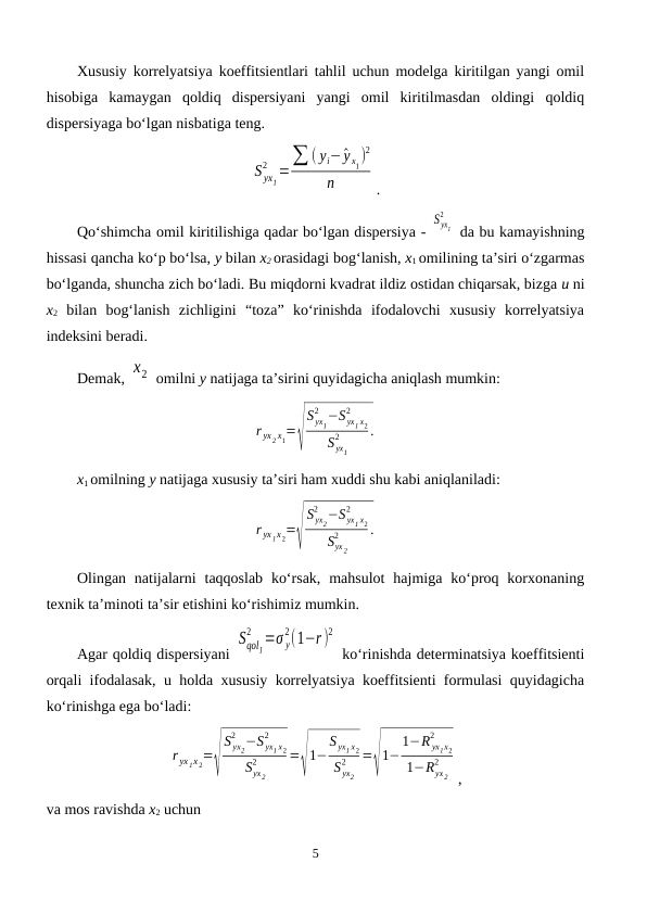 Xususiy korrelyatsiya koeffitsientlari tahlil uchun modelga kiritilgan yangi omil
hisobiga  kamaygan  qoldiq  dispersiyani  yangi  omil  kiritilmasdan  oldingi  qoldiq
dispersiyaga bo‘lgan nisbatiga teng.
S yx1
2 =∑ ( yi−^y x1)
2
n
.
Qo‘shimcha omil kiritilishiga qadar bo‘lgan dispersiya - 
S yx1
2
 da bu kamayishning
hissasi qancha ko‘p bo‘lsa, y bilan x2 orasidagi bog‘lanish, x1 omilining ta’siri o‘zgarmas
bo‘lganda, shuncha zich bo‘ladi. Bu miqdorni kvadrat ildiz ostidan chiqarsak, bizga u ni
x2 bilan  bog‘lanish  zichligini  “toza”  ko‘rinishda  ifodalovchi  xususiy  korrelyatsiya
indeksini beradi.
Demak, x2  omilni y natijaga ta’sirini quyidagicha aniqlash mumkin:
r yx 2 x1=√
S yx1
2 −S yx1 x2
2
S yx1
2
.
x1 omilning y natijaga xususiy ta’siri ham xuddi shu kabi aniqlaniladi:
r yx 1x 2=√
S yx2
2 −S yx1 x2
2
Syx 2
2
.
Olingan natijalarni  taqqoslab  ko‘rsak,  mahsulot  hajmiga  ko‘proq korxonaning
texnik ta’minoti ta’sir etishini ko‘rishimiz mumkin.
Agar qoldiq dispersiyani 
Sqol1
2
=σ y
2(1−r )
2
 ko‘rinishda determinatsiya koeffitsienti
orqali ifodalasak, u holda xususiy korrelyatsiya koeffitsienti formulasi quyidagicha
ko‘rinishga ega bo‘ladi:
r yx 1x 2=√
S yx2
2 −S yx1 x2
2
Syx 2
2
=√
1−
S yx1 x2
S yx2
2
=√
1−
1−R yx1x2
2
1−Ryx 2
2
,
va mos ravishda x2 uchun
5
