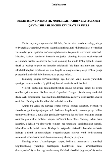  
Ilmiybaza.uz 
 
 
REGRETSION MATEMATIK MODELLAR. TAJRIBA NATIJALARINI 
QAYTA ISHLASH. KICHIK KVADRATLAR USULI 
 
 
 
Tabiat va jamiyat qonunlarini bilishda, fan, texnika hamda texnologiyalarga 
oid yangiliklar yaratish, borlarini takomillashtirishda turli xil kuzatishlar, o‘lchashlar 
va sinovlar, ya’ni tajribalar ma’lum vaqt davomida ko‘p marta takrorlanib bajariladi. 
Masalan, koinot jismlarini kuzatish natijasida ularning harakat traektoriyalari 
o‘rganiladi, ushbu traektoriya bo‘yicha jismning bir marta to‘liq aylanib chikish 
davri va boshqa ko‘plab ma’lumotlar aniqlanadi. Yig‘ilgan ma’lumotlarni qayta 
ishlab tahlil qilish orqali ana shu jism haqida to‘laroq tasavvurga ega bo‘lish, yangi 
planetalar kashf etish kabi imkoniyatlar yuzaga keladi. 
Paxtaning yuqori ko‘rsatkichlarga ega bo‘lgan yangi navini yaratishda 
ajratilgan er maydonida ko‘p yillik tajriba va kuzatishlar olib boriladi. 
Yigirish dastgohini takomillashtirishda ipning uzilishiga sabab bo‘luvchi 
omillar tajriba va sonli hisoblar orqali o‘rganiladi. Dastgoh qismlarining harakatini 
ifodalovchi tenglamalar (matematik model) tarkibida zaruriy o‘zgartirishlar amalga 
oshiriladi. Bunday misollarni ko‘plab keltirish mumkin. 
Ammo bu yerda shu narsaga e’tibor berish lozimki, kuzatish, o‘lchash va 
sinovlar o‘rganilayotgan jarayon yoki hodisalar haqida to‘liq tasavvurga ega bo‘lish 
uchun yetarli emas. Chunki ular qandaydir vaqt oralig‘ida ma’lum sondagina amalga 
oshiriladigan diskret holatlar haqida ma’lumot bera oladi. Shuning uchun ham 
kuzatish, o‘lchash va sinovlarda olingan ma’lumotlarni tasdiklaydigan nazariy 
izlanishlar olib borish zarur. Boshqacha aytganda, diskretlik holatdan uzluksiz 
holatga o‘tishni ta’minlaydigan, o‘rganilayotgan jarayon yoki hodisalarning 
matematik modellarini yaratish muhim amaliy ahamiyatga egadir. 
Shuning uchun o‘rganilayotgan voqea, hodisalar, parametrlar o‘rtasidagi 
bog‘lanishning 
yaqinligi 
(zichligi)ni 
baholovchi 
sonli 
ko‘rsatkichlarni 
(korrelyasiya’ni) va bu bog‘lanishlarning ifodalash shaklini (regressiya’ni) topish 
