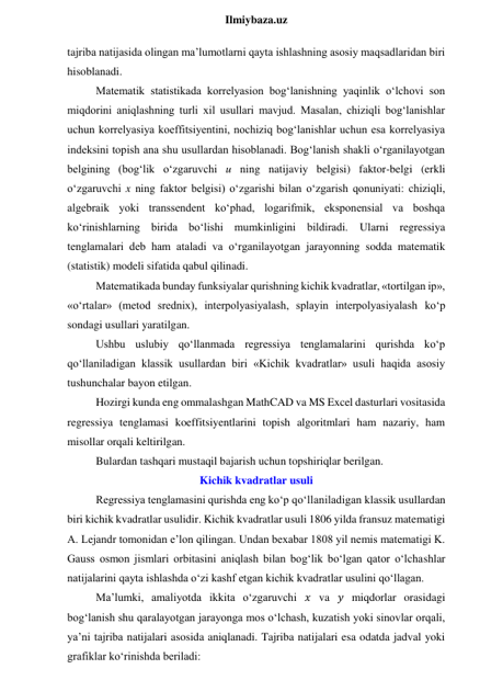  
Ilmiybaza.uz 
tajriba natijasida olingan ma’lumotlarni qayta ishlashning asosiy maqsadlaridan biri 
hisoblanadi. 
Matematik statistikada korrelyasion bog‘lanishning yaqinlik o‘lchovi son 
miqdorini aniqlashning turli xil usullari mavjud. Masalan, chiziqli bog‘lanishlar 
uchun korrelyasiya koeffitsiyentini, nochiziq bog‘lanishlar uchun esa korrelyasiya 
indeksini topish ana shu usullardan hisoblanadi. Bog‘lanish shakli o‘rganilayotgan 
belgining (bog‘lik o‘zgaruvchi u ning natijaviy belgisi) faktor-belgi (erkli 
o‘zgaruvchi x ning faktor belgisi) o‘zgarishi bilan o‘zgarish qonuniyati: chiziqli, 
algebraik yoki transsendent ko‘phad, logarifmik, eksponensial va boshqa 
ko‘rinishlarning birida bo‘lishi mumkinligini bildiradi. Ularni regressiya 
tenglamalari deb ham ataladi va o‘rganilayotgan jarayonning sodda matematik 
(statistik) modeli sifatida qabul qilinadi. 
Matematikada bunday funksiyalar qurishning kichik kvadratlar, «tortilgan ip», 
«o‘rtalar» (metod srednix), interpolyasiyalash, splayin interpolyasiyalash ko‘p 
sondagi usullari yaratilgan. 
Ushbu uslubiy qo‘llanmada regressiya tenglamalarini qurishda ko‘p 
qo‘llaniladigan klassik usullardan biri «Kichik kvadratlar» usuli haqida asosiy 
tushunchalar bayon etilgan. 
Hozirgi kunda eng ommalashgan MathCAD va MS Excel dasturlari vositasida 
regressiya tenglamasi koeffitsiyentlarini topish algoritmlari ham nazariy, ham 
misollar orqali keltirilgan. 
Bulardan tashqari mustaqil bajarish uchun topshiriqlar berilgan. 
Kichik kvadratlar usuli 
Regressiya tenglamasini qurishda eng ko‘p qo‘llaniladigan klassik usullardan 
biri kichik kvadratlar usulidir. Kichik kvadratlar usuli 1806 yilda fransuz matematigi 
A. Lejandr tomonidan e’lon qilingan. Undan bexabar 1808 yil nemis matematigi K. 
Gauss osmon jismlari orbitasini aniqlash bilan bog‘lik bo‘lgan qator o‘lchashlar 
natijalarini qayta ishlashda o‘zi kashf etgan kichik kvadratlar usulini qo‘llagan. 
Ma’lumki, amaliyotda ikkita o‘zgaruvchi 𝑥 va 𝑦 miqdorlar orasidagi 
bog‘lanish shu qaralayotgan jarayonga mos o‘lchash, kuzatish yoki sinovlar orqali, 
ya’ni tajriba natijalari asosida aniqlanadi. Tajriba natijalari esa odatda jadval yoki 
grafiklar ko‘rinishda beriladi: 
