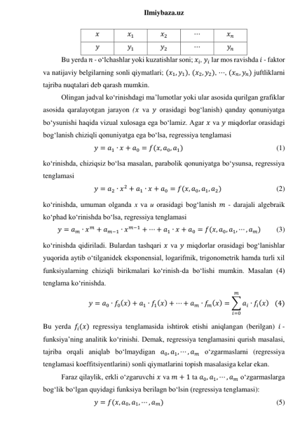  
Ilmiybaza.uz 
𝑥 
𝑥1 
𝑥2 
⋯ 
𝑥𝑛 
𝑦 
𝑦1 
𝑦2 
⋯ 
𝑦𝑛 
Bu yerda 𝑛 - o‘lchashlar yoki kuzatishlar soni; 𝑥𝑖, 𝑦𝑖 lar mos ravishda 𝑖 - faktor 
va natijaviy belgilarning sonli qiymatlari; (𝑥1, 𝑦1), (𝑥2, 𝑦2), ⋯, (𝑥𝑛, 𝑦𝑛) juftliklarni 
tajriba nuqtalari deb qarash mumkin. 
Olingan jadval ko‘rinishdagi ma’lumotlar yoki ular asosida qurilgan grafiklar 
asosida qaralayotgan jarayon (𝑥 va 𝑦 orasidagi bog‘lanish) qanday qonuniyatga 
bo‘ysunishi haqida vizual xulosaga ega bo‘lamiz. Agar 𝑥 va 𝑦 miqdorlar orasidagi 
bog‘lanish chiziqli qonuniyatga ega bo‘lsa, regressiya tenglamasi 
𝑦 = 𝑎1 ∙ 𝑥 + 𝑎0 = 𝑓(𝑥, 𝑎0, 𝑎1)  
 
 
 
 
(1) 
ko‘rinishda, chiziqsiz bo‘lsa masalan, parabolik qonuniyatga bo‘ysunsa, regressiya 
tenglamasi 
𝑦 = 𝑎2 ∙ 𝑥2 + 𝑎1 ∙ 𝑥 + 𝑎0 = 𝑓(𝑥, 𝑎0, 𝑎1, 𝑎2)  
 
 
(2) 
ko‘rinishda, umuman olganda x va u orasidagi bog‘lanish 𝑚 - darajali algebraik 
ko‘phad ko‘rinishda bo‘lsa, regressiya tenglamasi 
𝑦 = 𝑎𝑚 ∙ 𝑥𝑚 + 𝑎𝑚−1 ∙ 𝑥𝑚−1 + ⋯ + 𝑎1 ∙ 𝑥 + 𝑎0 = 𝑓(𝑥, 𝑎0, 𝑎1, ⋯ , 𝑎𝑚) 
(3) 
ko‘rinishda qidiriladi. Bulardan tashqari 𝑥 va 𝑦 miqdorlar orasidagi bog‘lanishlar 
yuqorida aytib o‘tilganidek eksponensial, logarifmik, trigonometrik hamda turli xil 
funksiyalarning chiziqli birikmalari ko‘rinish-da bo‘lishi mumkin. Masalan (4) 
tenglama ko‘rinishda. 
𝑦 = 𝑎0 ∙ 𝑓0(𝑥) + 𝑎1 ∙ 𝑓1(𝑥) + ⋯ + 𝑎𝑚 ∙ 𝑓𝑚(𝑥) = ∑ 𝑎𝑖 ∙ 𝑓𝑖(𝑥)
𝑚
𝑖=0
   (4) 
Bu yerda 𝑓𝑖(𝑥) regressiya tenglamasida ishtirok etishi aniqlangan (berilgan) 𝑖 - 
funksiya’ning analitik ko‘rinishi. Demak, regressiya tenglamasini qurish masalasi, 
tajriba orqali aniqlab bo‘lmaydigan 𝑎0, 𝑎1, ⋯ , 𝑎𝑚 o‘zgarmaslarni (regressiya 
tenglamasi koeffitsiyentlarini) sonli qiymatlarini topish masalasiga kelar ekan. 
Faraz qilaylik, erkli o‘zgaruvchi 𝑥 va 𝑚 + 1 ta 𝑎0, 𝑎1, ⋯ , 𝑎𝑚 o‘zgarmaslarga 
bog‘lik bo‘lgan quyidagi funksiya berilagn bo‘lsin (regressiya tenglamasi): 
𝑦 = 𝑓(𝑥, 𝑎0, 𝑎1, ⋯ , 𝑎𝑚)  
 
 
 
 
 
(5) 
