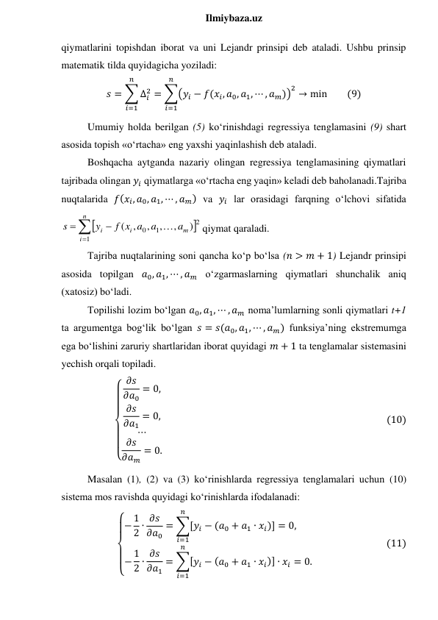  
Ilmiybaza.uz 
qiymatlarini topishdan iborat va uni Lejandr prinsipi deb ataladi. Ushbu prinsip 
matematik tilda quyidagicha yoziladi: 
𝑠 = ∑ ∆𝑖
2
𝑛
𝑖=1
= ∑(𝑦𝑖 − 𝑓(𝑥𝑖, 𝑎0, 𝑎1, ⋯ , 𝑎𝑚))
2
𝑛
𝑖=1
→ min         (9) 
Umumiy holda berilgan (5) ko‘rinishdagi regressiya tenglamasini (9) shart 
asosida topish «o‘rtacha» eng yaxshi yaqinlashish deb ataladi. 
Boshqacha aytganda nazariy olingan regressiya tenglamasining qiymatlari 
tajribada olingan 𝑦𝑖 qiymatlarga «o‘rtacha eng yaqin» keladi deb baholanadi.Tajriba 
nuqtalarida 𝑓(𝑥𝑖, 𝑎0, 𝑎1, ⋯ , 𝑎𝑚) va 𝑦𝑖 lar orasidagi farqning o‘lchovi sifatida  






n
i
m
i
i
a
a
f x a
y
s
1
2
1
0
)
,
,
,
,
(

qiymat qaraladi. 
Tajriba nuqtalarining soni qancha ko‘p bo‘lsa (𝑛 > 𝑚 + 1) Lejandr prinsipi 
asosida topilgan 𝑎0, 𝑎1, ⋯ , 𝑎𝑚 o‘zgarmaslarning qiymatlari shunchalik aniq 
(xatosiz) bo‘ladi. 
Topilishi lozim bo‘lgan 𝑎0, 𝑎1, ⋯ , 𝑎𝑚 noma’lumlarning sonli qiymatlari t+1 
ta argumentga bog‘lik bo‘lgan 𝑠 = 𝑠(𝑎0, 𝑎1, ⋯ , 𝑎𝑚) funksiya’ning ekstremumga 
ega bo‘lishini zaruriy shartlaridan iborat quyidagi 𝑚 + 1 ta tenglamalar sistemasini 
yechish orqali topiladi. 
{
  
 
  
 𝜕𝑠
𝜕𝑎0
= 0,
𝜕𝑠
𝜕𝑎1
= 0,
⋯
𝜕𝑠
𝜕𝑎𝑚
= 0.
                                                                                                   (10) 
Masalan (1), (2) va (3) ko‘rinishlarda regressiya tenglamalari uchun (10) 
sistema mos ravishda quyidagi ko‘rinishlarda ifodalanadi: 
{
 
 
 
 − 1
2 ∙ 𝜕𝑠
𝜕𝑎0
= ∑[𝑦𝑖 − (𝑎0 + 𝑎1 ∙ 𝑥𝑖)]
𝑛
𝑖=1
= 0,       
− 1
2 ∙ 𝜕𝑠
𝜕𝑎1
= ∑[𝑦𝑖 − (𝑎0 + 𝑎1 ∙ 𝑥𝑖)] ∙ 𝑥𝑖
𝑛
𝑖=1
= 0.
                                (11) 
