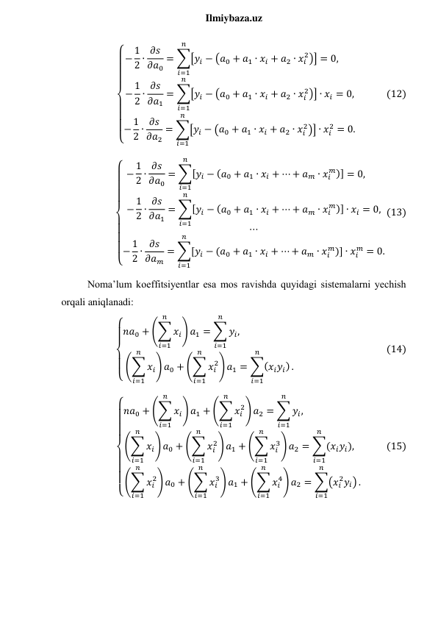  
Ilmiybaza.uz 
{
   
 
   
 − 1
2 ∙ 𝜕𝑠
𝜕𝑎0
= ∑[𝑦𝑖 − (𝑎0 + 𝑎1 ∙ 𝑥𝑖 + 𝑎2 ∙ 𝑥𝑖
2)]
𝑛
𝑖=1
= 0,       
− 1
2 ∙ 𝜕𝑠
𝜕𝑎1
= ∑[𝑦𝑖 − (𝑎0 + 𝑎1 ∙ 𝑥𝑖 + 𝑎2 ∙ 𝑥𝑖
2)] ∙ 𝑥𝑖
𝑛
𝑖=1
= 0,
− 1
2 ∙ 𝜕𝑠
𝜕𝑎2
= ∑[𝑦𝑖 − (𝑎0 + 𝑎1 ∙ 𝑥𝑖 + 𝑎2 ∙ 𝑥𝑖
2)] ∙ 𝑥𝑖
2
𝑛
𝑖=1
= 0.
             (12) 
{
 
 
 
 
 
 
 
 − 1
2 ∙ 𝜕𝑠
𝜕𝑎0
= ∑[𝑦𝑖 − (𝑎0 + 𝑎1 ∙ 𝑥𝑖 + ⋯ + 𝑎𝑚 ∙ 𝑥𝑖
𝑚)]
𝑛
𝑖=1
= 0,       
− 1
2 ∙ 𝜕𝑠
𝜕𝑎1
= ∑[𝑦𝑖 − (𝑎0 + 𝑎1 ∙ 𝑥𝑖 + ⋯ + 𝑎𝑚 ∙ 𝑥𝑖
𝑚)] ∙ 𝑥𝑖
𝑛
𝑖=1
= 0,
⋯
− 1
2 ∙ 𝜕𝑠
𝜕𝑎𝑚
= ∑[𝑦𝑖 − (𝑎0 + 𝑎1 ∙ 𝑥𝑖 + ⋯ + 𝑎𝑚 ∙ 𝑥𝑖
𝑚)] ∙ 𝑥𝑖
𝑚
𝑛
𝑖=1
= 0.
(13) 
Noma’lum koeffitsiyentlar esa mos ravishda quyidagi sistemalarni yechish 
orqali aniqlanadi: 
{
 
 
 
 𝑛𝑎0 + (∑ 𝑥𝑖
𝑛
𝑖=1
) 𝑎1 = ∑ 𝑦𝑖
𝑛
𝑖=1
,                         
(∑ 𝑥𝑖
𝑛
𝑖=1
) 𝑎0 + (∑ 𝑥𝑖
2
𝑛
𝑖=1
) 𝑎1 = ∑(𝑥𝑖𝑦𝑖)
𝑛
𝑖=1
.
                                       (14) 
{
   
 
   
 𝑛𝑎0 + (∑ 𝑥𝑖
𝑛
𝑖=1
) 𝑎1 + (∑ 𝑥𝑖
2
𝑛
𝑖=1
) 𝑎2 = ∑ 𝑦𝑖
𝑛
𝑖=1
,                          
(∑ 𝑥𝑖
𝑛
𝑖=1
) 𝑎0 + (∑ 𝑥𝑖
2
𝑛
𝑖=1
) 𝑎1 + (∑ 𝑥𝑖
3
𝑛
𝑖=1
) 𝑎2 = ∑(𝑥𝑖𝑦𝑖)
𝑛
𝑖=1
,   
(∑ 𝑥𝑖
2
𝑛
𝑖=1
) 𝑎0 + (∑ 𝑥𝑖
3
𝑛
𝑖=1
) 𝑎1 + (∑ 𝑥𝑖
4
𝑛
𝑖=1
) 𝑎2 = ∑(𝑥𝑖
2𝑦𝑖)
𝑛
𝑖=1
.
          (15) 
