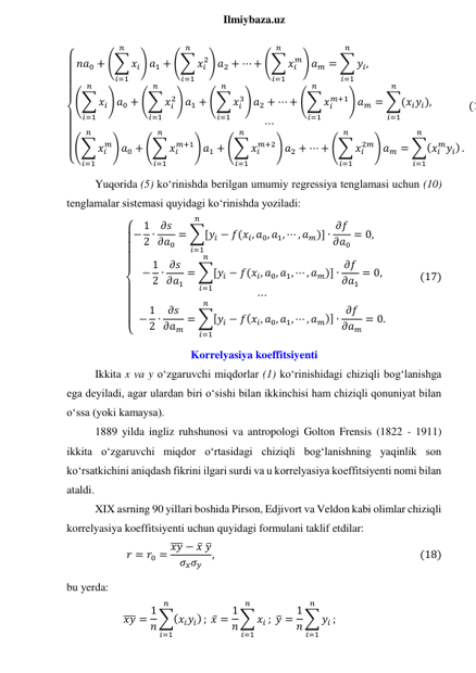  
Ilmiybaza.uz 
{
 
 
 
 
 
 
 
 𝑛𝑎0 + (∑ 𝑥𝑖
𝑛
𝑖=1
) 𝑎1 + (∑ 𝑥𝑖
2
𝑛
𝑖=1
) 𝑎2 + ⋯ + (∑ 𝑥𝑖
𝑚
𝑛
𝑖=1
) 𝑎𝑚 = ∑ 𝑦𝑖
𝑛
𝑖=1
,                                      
(∑ 𝑥𝑖
𝑛
𝑖=1
) 𝑎0 + (∑ 𝑥𝑖
2
𝑛
𝑖=1
) 𝑎1 + (∑ 𝑥𝑖
3
𝑛
𝑖=1
) 𝑎2 + ⋯ + (∑ 𝑥𝑖
𝑚+1
𝑛
𝑖=1
) 𝑎𝑚 = ∑(𝑥𝑖𝑦𝑖)
𝑛
𝑖=1
,             
⋯
(∑ 𝑥𝑖
𝑚
𝑛
𝑖=1
) 𝑎0 + (∑ 𝑥𝑖
𝑚+1
𝑛
𝑖=1
) 𝑎1 + (∑ 𝑥𝑖
𝑚+2
𝑛
𝑖=1
) 𝑎2 + ⋯ + (∑ 𝑥𝑖
2𝑚
𝑛
𝑖=1
) 𝑎𝑚 = ∑(𝑥𝑖
𝑚𝑦𝑖)
𝑛
𝑖=1
.
 (1
Yuqorida (5) ko‘rinishda berilgan umumiy regressiya tenglamasi uchun (10) 
tenglamalar sistemasi quyidagi ko‘rinishda yoziladi: 
{
 
 
 
 
 
 
 
 − 1
2 ∙ 𝜕𝑠
𝜕𝑎0
= ∑[𝑦𝑖 − 𝑓(𝑥𝑖, 𝑎0, 𝑎1, ⋯ , 𝑎𝑚)]
𝑛
𝑖=1
∙ 𝜕𝑓
𝜕𝑎0
= 0,       
− 1
2 ∙ 𝜕𝑠
𝜕𝑎1
= ∑[𝑦𝑖 − 𝑓(𝑥𝑖, 𝑎0, 𝑎1, ⋯ , 𝑎𝑚)]
𝑛
𝑖=1
∙ 𝜕𝑓
𝜕𝑎1
= 0,
⋯
− 1
2 ∙ 𝜕𝑠
𝜕𝑎𝑚
= ∑[𝑦𝑖 − 𝑓(𝑥𝑖, 𝑎0, 𝑎1, ⋯ , 𝑎𝑚)]
𝑛
𝑖=1
∙ 𝜕𝑓
𝜕𝑎𝑚
= 0.
           (17) 
Korrelyasiya koeffitsiyenti 
Ikkita x va y o‘zgaruvchi miqdorlar (1) ko‘rinishidagi chiziqli bog‘lanishga 
ega deyiladi, agar ulardan biri o‘sishi bilan ikkinchisi ham chiziqli qonuniyat bilan 
o‘ssa (yoki kamaysa). 
1889 yilda ingliz ruhshunosi va antropologi Golton Frensis (1822 - 1911) 
ikkita o‘zgaruvchi miqdor o‘rtasidagi chiziqli bog‘lanishning yaqinlik son 
ko‘rsatkichini aniqdash fikrini ilgari surdi va u korrelyasiya koeffitsiyenti nomi bilan 
ataldi. 
XIX asrning 90 yillari boshida Pirson, Edjivort va Veldon kabi olimlar chiziqli 
korrelyasiya koeffitsiyenti uchun quyidagi formulani taklif etdilar: 
𝑟 = 𝑟0 = 𝑥𝑦
̅̅̅ − 𝑥̅ 𝑦̅
𝜎𝑥𝜎𝑦
,                                                                                   (18) 
bu yerda: 
𝑥𝑦
̅̅̅ = 1
𝑛 ∑(𝑥𝑖𝑦𝑖)
𝑛
𝑖=1
; 𝑥̅ = 1
𝑛 ∑ 𝑥𝑖
𝑛
𝑖=1
; 𝑦̅ = 1
𝑛 ∑ 𝑦𝑖
𝑛
𝑖=1
;  
