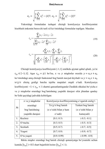  
Ilmiybaza.uz 
𝜎𝑥 = √1
𝑛 ∑ 𝑥𝑖
2
𝑛
𝑖=1
− (𝑥̅)2; 𝜎𝑦 = √1
𝑛 ∑ 𝑦𝑖
2
𝑛
𝑖=1
− (𝑦̅)2 
Yukoridagi formuladan tashqari chiziqli korrelyasiya koeffitsiyentini 
hisoblash imkonini beruvchi turli xil ko‘rinishdagi formulalar topilgan. Masalan: 













n
i
i
n
i
i
n
i
i
i
xy
y
y
x
x
y
y
x
x
r
1
2
1
2
1
)
(
)
(
)
) (
(
 
 
 
 
 
 
    (19) 




































 








2
1
1
2
2
1
1
2
1
1
1
n
i
i
n
i
i
n
i
i
n
i
i
n
i
i
n
i
i
n
i
i
i
xy
y
y
n
x
x
n
y
x
x y
n
r
 
 
 
    (20) 
Chiziqli korrelyasiya koeffitsiyenti [-1,1] oralikda qiymat qabul qiladi, ya’ni 
𝑟𝑥𝑦 ∈ [−1; 1]. Agar 𝑟𝑥𝑦 = ±1 bo‘lsa, 𝑥 va 𝑦 miqdorlar orasida 𝑦 = 𝑎1𝑥 + 𝑎0 
ko‘rinishdagi aniq chiziqli funksional bog‘lanish mavjud deyiladi va 𝑦 = 𝑎1𝑥 + 𝑎0 
to‘g‘ri chiziq grafigi barcha tajriba nuqtalari orqali o‘tadi. Korrelyasiya 
koeffitsiyenti −1 < 𝑟𝑥𝑦 < 1 shartni qanoatlantirganda Cheddok shkalasi bo‘yicha 𝑥 
va 𝑦 miqdorlar orasidagi bog‘lanishning yaqinlik darajasi sifat jihatdan qanday 
bo‘lishi quyidagi jadvalda keltirilgan: 
№ 
𝑥 va 𝑦 miqdorlar 
orasidagi 
bog‘lanishning 
yaqinlik darajasi 
Korrelyasiya koeffitsiyentining o‘zgarish oralig‘i 
To‘g‘ri bog‘lanish 
(𝑥 o‘sishi bilan 𝑦 ham 
o‘sadi) 
Teskari bog‘lanish 
(𝑥 o‘sishi bilan 𝑦 
kamayadi) 
1. Kuchsiz 
[0.1; 0.3) 
(-0.3; -0.1] 
2. O‘rtacha 
[0.3; 0.5) 
(-0.5; -0.3] 
3. Sezilarli 
[0.5; 0.7) 
(-0.7; -0.5] 
4. Yuqori 
[0.7; 0.9) 
(-0.9; -0.7] 
5. O‘ta yuqori 
[0.9; 0.99) 
(-0.99; -0.9] 
Ikkita miqdor orasidagi bog‘lanish chiziqli qonuniyatga bo‘ysunishi uchun 
kamida |𝑟𝑥𝑦| > 0.5 shart bajarilish lozim (|𝑟𝑥𝑦| < 1). 
