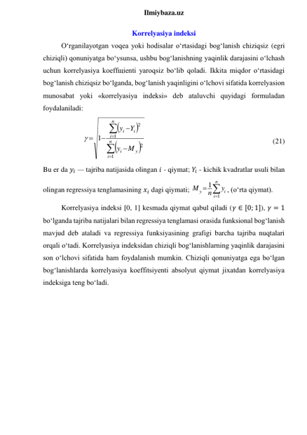  
Ilmiybaza.uz 
Korrelyasiya indeksi 
O‘rganilayotgan voqea yoki hodisalar o‘rtasidagi bog‘lanish chiziqsiz (egri 
chiziqli) qonuniyatga bo‘ysunsa, ushbu bog‘lanishning yaqinlik darajasini o‘lchash 
uchun korrelyasiya koeffщienti yaroqsiz bo‘lib qoladi. Ikkita miqdor o‘rtasidagi 
bog‘lanish chiziqsiz bo‘lganda, bog‘lanish yaqinligini o‘lchovi sifatida korrelyasion 
munosabat yoki «korrelyasiya indeksi» deb ataluvchi quyidagi formuladan 
foydalaniladi: 












n
i
y
i
n
i
i
i
M
y
Y
y
1
2
1
2
1

 
 
 
 
 
 
 
    (21) 
Bu er da 𝑦𝑖 — tajriba natijasida olingan 𝑖 - qiymat; 𝑌𝑖 - kichik kvadratlar usuli bilan 
olingan regressiya tenglamasining 𝑥𝑖 dagi qiymati; 



n
i
i
y
y
n
M
1
1
, (o‘rta qiymat). 
Korrelyasiya indeksi [0, 1] kesmada qiymat qabul qiladi (𝛾 ∈ [0; 1]), 𝛾 = 1 
bo‘lganda tajriba natijalari bilan regressiya tenglamasi orasida funksional bog‘lanish 
mavjud deb ataladi va regressiya funksiyasining grafigi barcha tajriba nuqtalari 
orqali o‘tadi. Korrelyasiya indeksidan chiziqli bog‘lanishlarning yaqinlik darajasini 
son o‘lchovi sifatida ham foydalanish mumkin. Chiziqli qonuniyatga ega bo‘lgan 
bog‘lanishlarda korrelyasiya koeffitsiyenti absolyut qiymat jixatdan korrelyasiya 
indeksiga teng bo‘ladi. 
 
