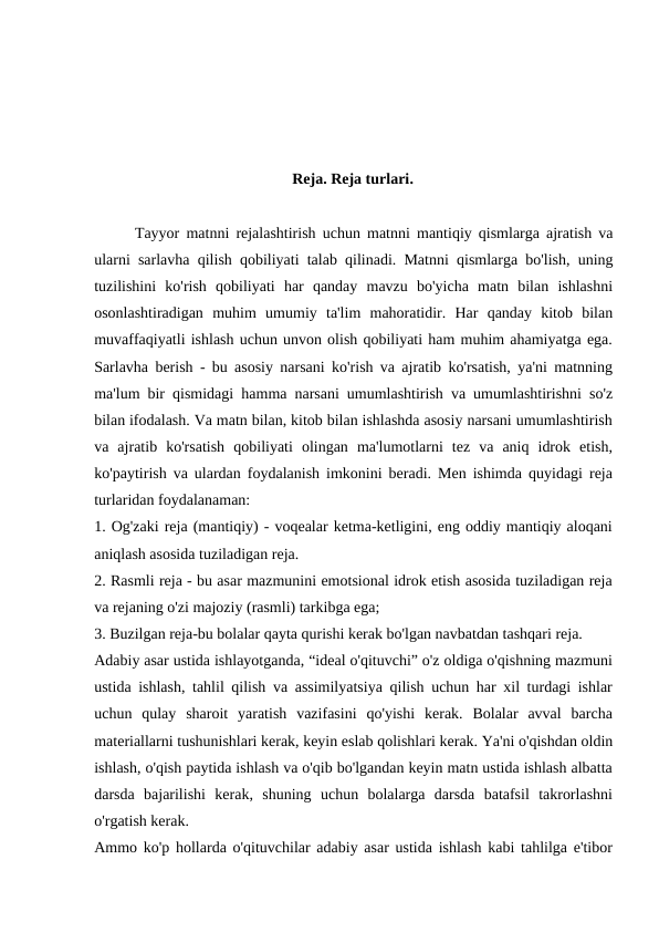 Reja. Reja turlari.
Tayyor matnni rejalashtirish uchun matnni mantiqiy qismlarga ajratish va
ularni sarlavha qilish qobiliyati talab qilinadi.  Matnni qismlarga bo'lish,  uning
tuzilishini ko'rish qobiliyati har qanday mavzu bo'yicha matn bilan ishlashni
osonlashtiradigan muhim umumiy ta'lim mahoratidir.  Har  qanday  kitob  bilan
muvaffaqiyatli ishlash uchun unvon olish qobiliyati ham muhim ahamiyatga ega.
Sarlavha berish - bu asosiy narsani ko'rish va ajratib ko'rsatish, ya'ni matnning
ma'lum bir qismidagi hamma narsani umumlashtirish va umumlashtirishni so'z
bilan ifodalash. Va matn bilan, kitob bilan ishlashda asosiy narsani umumlashtirish
va  ajratib  ko'rsatish  qobiliyati  olingan  ma'lumotlarni  tez  va  aniq  idrok  etish,
ko'paytirish va ulardan foydalanish imkonini beradi. Men ishimda quyidagi reja
turlaridan foydalanaman:
1. Og'zaki reja (mantiqiy) - voqealar ketma-ketligini, eng oddiy mantiqiy aloqani
aniqlash asosida tuziladigan reja.
2. Rasmli reja - bu asar mazmunini emotsional idrok etish asosida tuziladigan reja
va rejaning o'zi majoziy (rasmli) tarkibga ega;
3. Buzilgan reja-bu bolalar qayta qurishi kerak bo'lgan navbatdan tashqari reja.
Adabiy asar ustida ishlayotganda, “ideal o'qituvchi” o'z oldiga o'qishning mazmuni
ustida ishlash, tahlil qilish va assimilyatsiya qilish uchun har xil turdagi ishlar
uchun  qulay  sharoit  yaratish  vazifasini  qo'yishi  kerak.  Bolalar  avval  barcha
materiallarni tushunishlari kerak, keyin eslab qolishlari kerak. Ya'ni o'qishdan oldin
ishlash, o'qish paytida ishlash va o'qib bo'lgandan keyin matn ustida ishlash albatta
darsda  bajarilishi  kerak,  shuning  uchun  bolalarga  darsda  batafsil  takrorlashni
o'rgatish kerak.
Ammo ko'p hollarda o'qituvchilar adabiy asar ustida ishlash kabi tahlilga e'tibor
