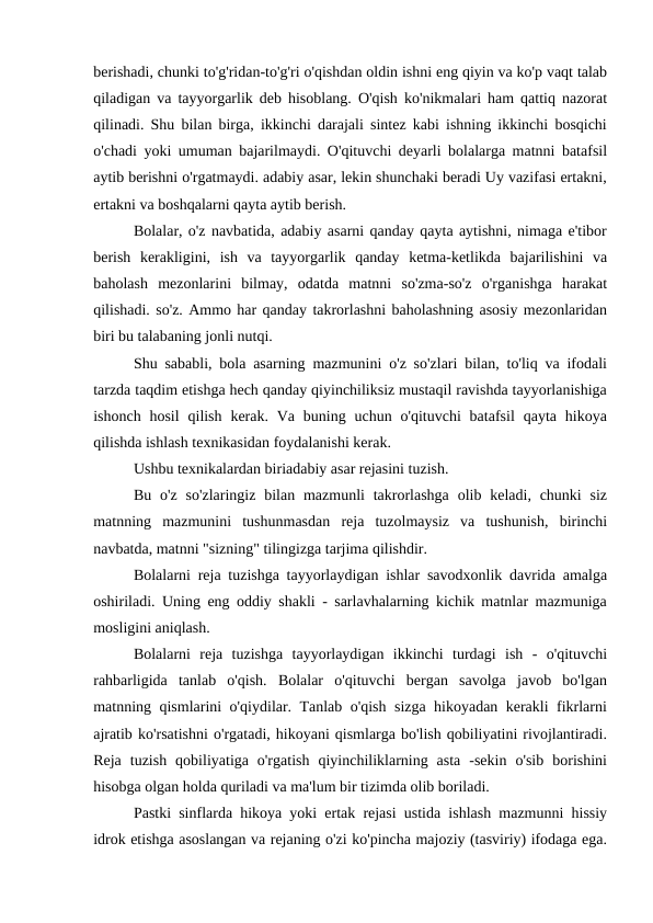berishadi, chunki to'g'ridan-to'g'ri o'qishdan oldin ishni eng qiyin va ko'p vaqt talab
qiladigan va tayyorgarlik deb hisoblang. O'qish ko'nikmalari ham qattiq nazorat
qilinadi. Shu bilan birga, ikkinchi darajali sintez kabi ishning ikkinchi bosqichi
o'chadi yoki umuman bajarilmaydi. O'qituvchi deyarli bolalarga matnni batafsil
aytib berishni o'rgatmaydi. adabiy asar, lekin shunchaki beradi Uy vazifasi ertakni,
ertakni va boshqalarni qayta aytib berish.
Bolalar, o'z navbatida, adabiy asarni qanday qayta aytishni, nimaga e'tibor
berish  kerakligini,  ish  va  tayyorgarlik  qanday  ketma-ketlikda  bajarilishini  va
baholash  mezonlarini  bilmay,  odatda  matnni  so'zma-so'z  o'rganishga  harakat
qilishadi. so'z. Ammo har qanday takrorlashni baholashning asosiy mezonlaridan
biri bu talabaning jonli nutqi.
Shu sababli, bola asarning mazmunini o'z so'zlari bilan, to'liq va ifodali
tarzda taqdim etishga hech qanday qiyinchiliksiz mustaqil ravishda tayyorlanishiga
ishonch  hosil  qilish  kerak. Va  buning  uchun  o'qituvchi  batafsil  qayta hikoya
qilishda ishlash texnikasidan foydalanishi kerak.
Ushbu texnikalardan biriadabiy asar rejasini tuzish.
Bu  o'z  so'zlaringiz  bilan  mazmunli  takrorlashga  olib  keladi,  chunki  siz
matnning  mazmunini  tushunmasdan  reja  tuzolmaysiz  va  tushunish,  birinchi
navbatda, matnni "sizning" tilingizga tarjima qilishdir.
Bolalarni reja tuzishga tayyorlaydigan ishlar savodxonlik davrida amalga
oshiriladi. Uning eng oddiy shakli - sarlavhalarning kichik matnlar mazmuniga
mosligini aniqlash.
Bolalarni  reja  tuzishga  tayyorlaydigan  ikkinchi  turdagi  ish  -  o'qituvchi
rahbarligida  tanlab  o'qish.  Bolalar  o'qituvchi  bergan  savolga  javob  bo'lgan
matnning qismlarini o'qiydilar. Tanlab o'qish sizga hikoyadan kerakli fikrlarni
ajratib ko'rsatishni o'rgatadi, hikoyani qismlarga bo'lish qobiliyatini rivojlantiradi.
Reja  tuzish  qobiliyatiga  o'rgatish  qiyinchiliklarning  asta  -sekin  o'sib  borishini
hisobga olgan holda quriladi va ma'lum bir tizimda olib boriladi.
Pastki sinflarda hikoya yoki ertak rejasi ustida ishlash mazmunni hissiy
idrok etishga asoslangan va rejaning o'zi ko'pincha majoziy (tasviriy) ifodaga ega.
