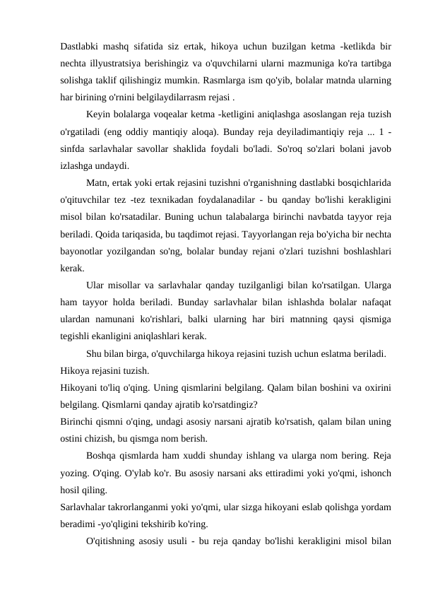 Dastlabki mashq sifatida siz ertak, hikoya uchun buzilgan ketma -ketlikda bir
nechta illyustratsiya berishingiz va o'quvchilarni ularni mazmuniga ko'ra tartibga
solishga taklif qilishingiz mumkin. Rasmlarga ism qo'yib, bolalar matnda ularning
har birining o'rnini belgilaydilarrasm rejasi .
Keyin bolalarga voqealar ketma -ketligini aniqlashga asoslangan reja tuzish
o'rgatiladi (eng oddiy mantiqiy aloqa). Bunday reja deyiladimantiqiy reja ... 1 -
sinfda sarlavhalar savollar shaklida foydali bo'ladi. So'roq so'zlari bolani javob
izlashga undaydi.
Matn, ertak yoki ertak rejasini tuzishni o'rganishning dastlabki bosqichlarida
o'qituvchilar tez -tez texnikadan foydalanadilar - bu qanday bo'lishi kerakligini
misol bilan ko'rsatadilar. Buning uchun talabalarga birinchi navbatda tayyor reja
beriladi. Qoida tariqasida, bu taqdimot rejasi. Tayyorlangan reja bo'yicha bir nechta
bayonotlar yozilgandan so'ng, bolalar bunday rejani o'zlari tuzishni boshlashlari
kerak.
Ular misollar va sarlavhalar qanday tuzilganligi bilan ko'rsatilgan. Ularga
ham tayyor holda beriladi. Bunday sarlavhalar bilan ishlashda bolalar nafaqat
ulardan  namunani  ko'rishlari,  balki  ularning  har  biri  matnning  qaysi  qismiga
tegishli ekanligini aniqlashlari kerak.
Shu bilan birga, o'quvchilarga hikoya rejasini tuzish uchun eslatma beriladi.
Hikoya rejasini tuzish.
Hikoyani to'liq o'qing. Uning qismlarini belgilang. Qalam bilan boshini va oxirini
belgilang. Qismlarni qanday ajratib ko'rsatdingiz?
Birinchi qismni o'qing, undagi asosiy narsani ajratib ko'rsatish, qalam bilan uning
ostini chizish, bu qismga nom berish.
Boshqa qismlarda ham xuddi shunday ishlang va ularga nom bering. Reja
yozing. O'qing. O'ylab ko'r. Bu asosiy narsani aks ettiradimi yoki yo'qmi, ishonch
hosil qiling.
Sarlavhalar takrorlanganmi yoki yo'qmi, ular sizga hikoyani eslab qolishga yordam
beradimi -yo'qligini tekshirib ko'ring.
O'qitishning asosiy usuli - bu reja qanday bo'lishi kerakligini misol bilan
