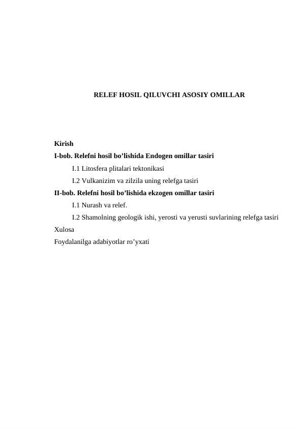 RELEF HOSIL QILUVCHI ASOSIY OMILLAR
Kirish 
I-bob. Relefni hosil bo’lishida Endogen omillar tasiri 
I.1 Litosfera plitalari tektonikasi
I.2 Vulkanizim va zilzila uning relefga tasiri
II-bob. Relefni hosil bo’lishida ekzogen omillar tasiri
I.1 Nurash va relef. 
I.2 Shamolning geologik ishi, yerosti va yerusti suvlarining relefga tasiri
Xulosa 
Foydalanilga adabiyotlar ro’yxati
