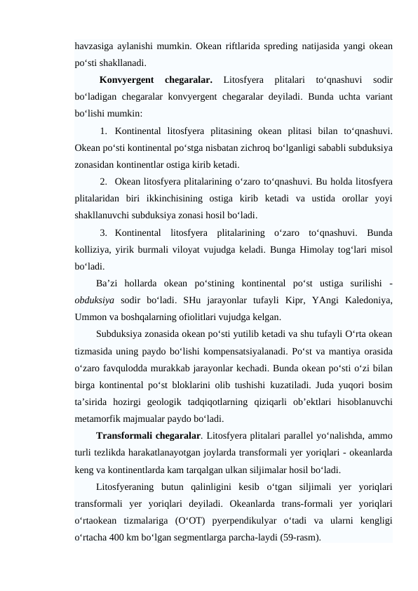 havzasiga aylanishi mumkin. Okean riftlarida spreding natijasida  yangi okean
po‘sti shakllanadi.
Konvyergent  chegaralar.
 Litosfyera  plitalari  to‘qnashuvi 
sodir
bo‘ladigan chegaralar konvyergent chegaralar deyiladi.  Bunda  uchta variant
bo‘lishi mumkin:
1. Kontinental  litosfyera  plitasining  okean plitasi  bilan  to‘qnashuvi.
Okean po‘sti kontinental po‘stga nisbatan zichroq bo‘lganligi sababli subduksiya
zonasidan kontinentlar ostiga kirib ketadi. 
2. Okean litosfyera plitalarining o‘zaro to‘qnashuvi. Bu holda litosfyera
plitalaridan  biri  ikkinchisining  ostiga  kirib  ketadi  va  ustida  orollar  yoyi
shakllanuvchi subduksiya zonasi hosil bo‘ladi.
3. Kontinental  litosfyera  plitalarining  o‘zaro  to‘qnashuvi.  Bunda
kolliziya, yirik burmali viloyat vujudga keladi.  Bunga  Himolay tog‘lari misol
bo‘ladi. 
Ba’zi  hollarda  okean po‘stining  kontinental po‘st  ustiga  surilishi -
obduksiya sodir  bo‘ladi.  SHu  jarayonlar  tufayli  Kipr,  YAngi Kaledoniya,
Ummon va boshqalarning ofiolitlari vujudga kelgan.
Subduksiya zonasida okean po‘sti yutilib ketadi va shu tufayli O‘rta okean
tizmasida uning paydo bo‘lishi kompensatsiyalanadi. Po‘st va mantiya orasida
o‘zaro favqulodda murakkab jarayonlar kechadi. Bunda okean po‘sti o‘zi bilan
birga kontinental po‘st bloklarini olib tushishi kuzatiladi. Juda  yuqori bosim
ta’sirida hozirgi  geologik  tadqiqotlarning  qiziqarli ob’ektlari  hisoblanuvchi
metamorfik majmualar paydo bo‘ladi. 
Transformali chegaralar. Litosfyera plitalari parallel yo‘nalishda, ammo
turli tezlikda harakatlanayotgan joylarda transformali yer yoriqlari - okeanlarda
keng va kontinentlarda kam tarqalgan ulkan siljimalar hosil bo‘ladi.
Litosfyeraning  butun  qalinligini  kesib  o‘tgan  siljimali  yer  yoriqlari
transformali  yer  yoriqlari  deyiladi.  Okeanlarda  trans-formali  yer  yoriqlari
o‘rtaokean  tizmalariga (O‘OT)  pyerpendikulyar  o‘tadi  va  ularni  kengligi
o‘rtacha 400 km bo‘lgan segmentlarga parcha-laydi (59-rasm).
