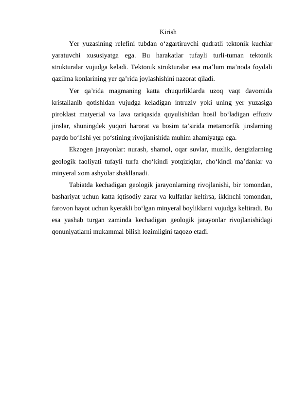  Kirish 
Yer yuzasining relefini tubdan o‘zgartiruvchi qudratli tektonik kuchlar
yaratuvchi  xususiyatga  ega.  Bu  harakatlar  tufayli  turli-tuman  tektonik
strukturalar vujudga keladi. Tektonik strukturalar esa ma’lum ma’noda foydali
qazilma konlarining yer qa’rida joylashishini nazorat qiladi. 
Yer  qa’rida  magmaning  katta  chuqurliklarda  uzoq  vaqt  davomida
kristallanib  qotishidan  vujudga  keladigan  intruziv  yoki  uning  yer  yuzasiga
piroklast  matyerial  va lava tariqasida quyulishidan  hosil  bo‘ladigan effuziv
jinslar, shuningdek yuqori harorat va bosim ta’sirida metamorfik jinslarning
paydo bo‘lishi yer po‘stining rivojlanishida muhim ahamiyatga ega.
Ekzogen jarayonlar: nurash, shamol, oqar suvlar, muzlik, dengizlarning
geologik faoliyati tufayli turfa cho‘kindi yotqiziqlar, cho‘kindi ma’danlar va
minyeral xom ashyolar shakllanadi. 
Tabiatda kechadigan geologik jarayonlarning rivojlanishi, bir tomondan,
bashariyat uchun katta iqtisodiy zarar va kulfatlar keltirsa, ikkinchi tomondan,
farovon hayot uchun kyerakli bo‘lgan minyeral boyliklarni vujudga keltiradi. Bu
esa  yashab  turgan  zaminda  kechadigan  geologik  jarayonlar  rivojlanishidagi
qonuniyatlarni mukammal bilish lozimligini taqozo etadi.
