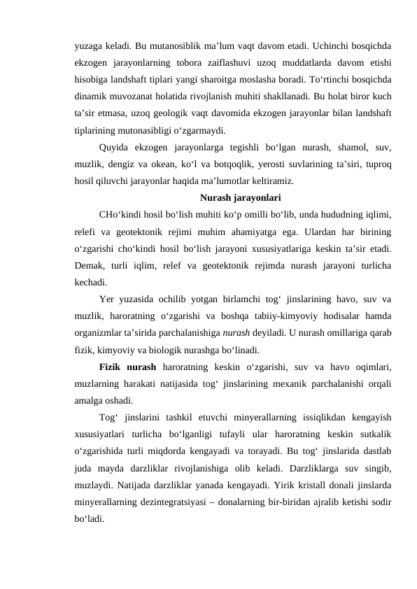 yuzaga keladi. Bu mutanosiblik ma’lum vaqt davom etadi. Uchinchi bosqichda
ekzogen  jarayonlarning  tobora  zaiflashuvi  uzoq  muddatlarda  davom  etishi
hisobiga landshaft tiplari yangi sharoitga moslasha boradi. To‘rtinchi bosqichda
dinamik muvozanat holatida rivojlanish muhiti shakllanadi. Bu holat biror kuch
ta’sir etmasa, uzoq geologik vaqt davomida ekzogen jarayonlar bilan landshaft
tiplarining mutonasibligi o‘zgarmaydi.
Quyida  ekzogen  jarayonlarga  tegishli  bo‘lgan  nurash,  shamol,  suv,
muzlik, dengiz va okean, ko‘l va botqoqlik, yerosti suvlarining ta’siri, tuproq
hosil qiluvchi jarayonlar haqida ma’lumotlar keltiramiz.
Nurash jarayonlari
CHo‘kindi hosil bo‘lish muhiti ko‘p omilli bo‘lib, unda hududning iqlimi,
relefi  va  geotektonik  rejimi  muhim  ahamiyatga  ega.  Ulardan  har  birining
o‘zgarishi cho‘kindi hosil bo‘lish jarayoni xususiyatlariga keskin ta’sir etadi.
Demak,  turli  iqlim,  relef  va  geotektonik  rejimda  nurash  jarayoni  turlicha
kechadi.
Yer yuzasida ochilib yotgan birlamchi tog‘ jinslarining havo, suv va
muzlik,  haroratning  o‘zgarishi  va  boshqa  tabiiy-kimyoviy  hodisalar  hamda
organizmlar ta’sirida parchalanishiga nurash deyiladi. U nurash omillariga qarab
fizik, kimyoviy va biologik nurashga bo‘linadi.
Fizik  nurash haroratning  keskin  o‘zgarishi,  suv  va  havo  oqimlari,
muzlarning harakati natijasida tog‘ jinslarining mexanik parchalanishi orqali
amalga oshadi.
Tog‘  jinslarini  tashkil  etuvchi  minyerallarning  issiqlikdan  kengayish
xususiyatlari  turlicha  bo‘lganligi  tufayli  ular  haroratning  keskin  sutkalik
o‘zgarishida turli miqdorda kengayadi va torayadi. Bu tog‘ jinslarida dastlab
juda  mayda  darzliklar  rivojlanishiga  olib  keladi.  Darzliklarga  suv  singib,
muzlaydi. Natijada darzliklar yanada kengayadi. Yirik kristall donali jinslarda
minyerallarning dezintegratsiyasi – donalarning bir-biridan ajralib ketishi sodir
bo‘ladi. 
