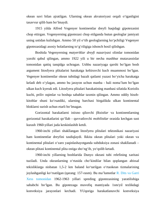 okean  suvi  bilan  ajratilgan. Ularning okean  akvatoriyasi  orqali  o‘tganligini
tasavvur qilib ham bo‘lmaydi.
1915 yilda Alfred Vegenyer  kontinentlar  dreyfi  haqidagi  gipotezasini
chop ettirgan. Vegenyerning gipotezasi chop etilganda butun geologlar jamiyati
uning ustidan kulishgan. Ammo 50 yil o‘tib geologlarning ko‘pchiligi Vegenyer
gipotezasidagi asosiy holatlarning to‘g‘riligiga ishonch hosil qilishgan.
Boshida Vegenyerning matyeriklar dreyfi nazariyasi  olimlar tomonidan
yaxshi qabul qilingan, ammo  1922 yili u bir necha mashhur mutaxassislar
tomonidan qattiq tanqidga uchragan. Ushbu nazariyaga qarshi bo‘lgan bosh
argument litosfyera plitalarini harakatga keltiruvchi kuch muammosi bo‘lgan.
Vegenyer kontinentlar okean tubidagi bazalt qatlami yuzasi bo‘yicha harakatga
keladi deb o‘ylagan, ammo bu jarayon uchun manba - hali noma’lum bo‘lgan
ulkan kuch kyerak edi. Litosfyera plitalari harakatining manbasi sifatida Koriolis
kuchi, priliv oqimlar va boshqa sabablar taxmin qilingan. Ammo oddiy hisob-
kitoblar  shuni  ko‘rsatdiki,  ularning  barchasi  birgalikda  ulkan  kontinental
bloklarni surish uchun etarli bo‘lmagan.
Gorizontal  harakatlarni  istisno  qiluvchi  fiksistlar va  kontinentlarning
gorizontal harakatlarini qo‘llab - quvvatlovchi mobilistlar orasida kechgan sust
kurash 1960-yillari juda keskinlashib ketdi.
1960-inchi yillari shakllangan litosfyera plitalari tektonikasi nazariyasi
ham  kontinentlar  dreyfini  tasdiqlaydi.  Ikkita  okean  plitalari  yoki  okean  va
kontinental plitalari o‘zaro yaqinlashayotganda subduksiya zonasi shakllanadi –
okean plitasi kontinental plita ostiga sho‘ng‘ib, yo‘qolib ketadi.
1960-inchi yillarning boshlarida Dunyo okeani tubi relefining xaritasi
tuziladi.  Unda  okeanlarning  o‘rtasida  cho‘kindilar  bilan  qoplangan  abissal
tekisliklarga  nisbatan  1,5-2  km  baland  ko‘tarilgan  o‘rtaokean  tizmalarining
joylashganligi ko‘rsatilgan (qarang: 157-rasm). Bu ma’lumotlar R. Dits va Garri
Xess  tomonidan 1962-1963 yillari  spreding  gipotezasining  yaratilishiga
sababchi  bo‘lgan.  Bu  gipotezaga  muvofiq  mantiyada 1sm/yil  tezlikdagi
konveksiya  jarayonlari  kechadi.  YUqoriga  harakatlanuvchi  konveksiya
