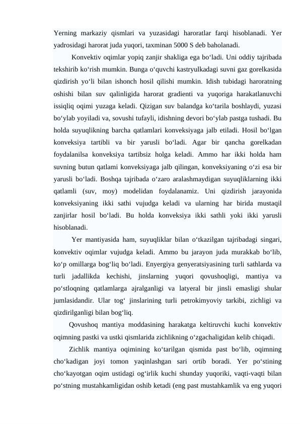 Yerning  markaziy  qismlari  va  yuzasidagi  haroratlar  farqi  hisoblanadi.  Yer
yadrosidagi harorat juda yuqori, taxminan 5000 S deb baholanadi.
Konvektiv oqimlar yopiq zanjir shakliga ega bo‘ladi. Uni oddiy tajribada
tekshirib ko‘rish mumkin. Bunga o‘quvchi kastryulkadagi suvni gaz gorelkasida
qizdirish yo‘li bilan ishonch hosil qilishi mumkin.  Idish tubidagi haroratning
oshishi  bilan  suv  qalinligida  harorat  gradienti  va  yuqoriga  harakatlanuvchi
issiqliq oqimi yuzaga keladi. Qizigan suv balandga ko‘tarila boshlaydi, yuzasi
bo‘ylab yoyiladi va, sovushi tufayli, idishning devori bo‘ylab pastga tushadi. Bu
holda suyuqlikning barcha qatlamlari konveksiyaga jalb etiladi. Hosil bo‘lgan
konveksiya  tartibli  va  bir  yarusli  bo‘ladi.  Agar  bir  qancha  gorelkadan
foydalanilsa  konveksiya  tartibsiz  holga  keladi.  Ammo  har  ikki  holda  ham
suvning butun qatlami konveksiyaga jalb qilingan, konveksiyaning o‘zi esa bir
yarusli bo‘ladi. Boshqa tajribada o‘zaro aralashmaydigan suyuqliklarning ikki
qatlamli  (suv,  moy)  modelidan  foydalanamiz.  Uni  qizdirish  jarayonida
konveksiyaning  ikki  sathi  vujudga  keladi  va  ularning  har  birida  mustaqil
zanjirlar  hosil  bo‘ladi.  Bu  holda  konveksiya  ikki  sathli  yoki  ikki  yarusli
hisoblanadi.
Yer mantiyasida ham, suyuqliklar bilan o‘tkazilgan tajribadagi singari,
konvektiv oqimlar vujudga keladi. Ammo bu jarayon juda murakkab bo‘lib,
ko‘p omillarga bog‘liq bo‘ladi. Enyergiya genyeratsiyasining turli sathlarda va
turli  jadallikda  kechishi,  jinslarning  yuqori  qovushoqligi,  mantiya  va
po‘stloqning  qatlamlarga  ajralganligi  va  latyeral  bir  jinsli  emasligi  shular
jumlasidandir. Ular tog‘  jinslarining turli  petrokimyoviy tarkibi, zichligi  va
qizdirilganligi bilan bog‘liq. 
Qovushoq mantiya moddasining harakatga keltiruvchi kuchi  konvektiv
oqimning pastki va ustki qismlarida zichlikning o‘zgachaligidan kelib chiqadi. 
Zichlik  mantiya  oqimining  ko‘tarilgan  qismida  past  bo‘lib,  oqimning
cho‘kadigan  joyi  tomon  yaqinlashgan  sari  ortib  boradi.  Yer  po‘stining
cho‘kayotgan oqim ustidagi og‘irlik kuchi shunday yuqoriki, vaqti-vaqti bilan
po‘stning mustahkamligidan oshib ketadi (eng past mustahkamlik va eng yuqori
