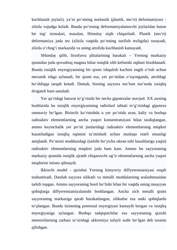 kuchlanish joylari), ya’ni po‘stning noelastik (plastik, mo‘rt) deformatsiyasi -
zilzila vujudga keladi. Bunda po‘stning deformatsiyalanuvchi joylaridan butun
bir  tog‘  tizmalari,  masalan,  Himolay  siqib  chiqariladi.  Plastik  (mo‘rt)
deformatsiya juda tez (zilzila vaqtida po‘stning surilish tezligida)  susayadi,
zilzila o‘chog‘i markazida va uning atrofida kuchlanish kamayadi.
SHunday  qilib,  litosfyera  plitalarining  harakati  –  Yerning  markaziy
qismidan juda qovushoq magma bilan issiqlik olib kelinishi oqibati hisoblanadi.
Bunda issiqlik enyergiyasining bir qismi ishqalish kuchini engib o‘tish uchun
mexanik ishga aylanadi, bir qismi esa, yer po‘stidan o‘tayotganda, atrofdagi
bo‘shliqqa tarqab ketadi. Demak, bizning sayyora ma’lum ma’noda issiqliq
dvigateli ham sanaladi.
Yer qa’ridagi harorat to‘g‘risida bir necha gipotezalar mavjud. XX asrning
boshlarida bu  issiqlik  enyergiyasining  radiofaol tabiati to‘g‘risidagi gipoteza
ommaviy bo‘lgan. Birinchi  ko‘rinishda  u yer po‘stida  uran,  kaliy va boshqa
radioaktiv  elementlarning  ancha  yuqori  konsentratsiyasi  bilan  tasdiqlangan,
ammo  keyinchalik  yer  po‘sti jinslaridagi  radioaktiv  elementlarning  miqdori
kuzatiladigan  issiqliq  oqimini  ta’minlash  uchun  mutlaqo  etarli  emasligi
aniqlandi. Po‘stosti moddasidagi (tarkibi bo‘yicha okean tubi bazaltlariga yaqin)
radioaktiv  elementlarning  miqdori  juda  ham  kam.  Ammo  bu  sayyoraning
markaziy qismida issiqlik ajratib chiqaruvchi og‘ir elementlarning ancha yuqori
miqdorini istisno qilmaydi.
Ikkinchi  model -  qizishni  Yerning  kimyoviy  diffyerensiatsiyasi  orqali
tushuntiradi. Dastlab sayyora silikatli va metalli moddalarning aralashmasidan
tarkib topgan. Ammo sayyoraning hosil bo‘lishi bilan bir vaqtda uning muayyan
qobiqlarga  diffyerensiatsiyalanishi  boshlangan.  Ancha  zich  metalli  qismi
sayyoraning  markaziga  qarab harakatlangan,  silikatlar  esa  ustki  qobiqlarda
to‘plangan. Bunda tizimning potensial enyergiyasi kamayib borgan va issiqliq
enyergiyasiga  aylangan.  Boshqa  tadqiqotchilar  esa  sayyoraning  qizishi
meteoritlarning zarbasi ta’siridagi  akkretsiya tufayli sodir bo‘lgan deb taxmin
qilishgan.
