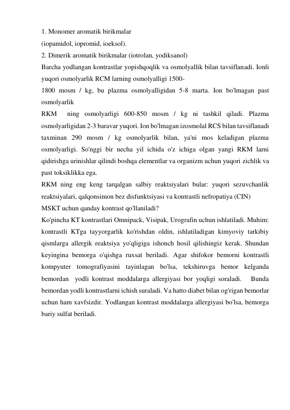 1. Monomer aromatik birikmalar 
(iopamidol, iopromid, ioeksol). 
2. Dimerik aromatik birikmalar (iotrolan, yodiksanol) 
Barcha yodlangan kontrastlar yopishqoqlik va osmolyallik bilan tavsiflanadi. Ionli 
yuqori osmolyarlik RCM larning osmolyalligi 1500- 
1800 mosm / kg, bu plazma osmolyalligidan 5-8 marta. Ion bo'lmagan past 
osmolyarlik 
RKM  ning osmolyarligi 600-850 mosm / kg ni tashkil qiladi. Plazma 
osmolyarligidan 2-3 baravar yuqori. Ion bo'lmagan izosmolal RCS bilan tavsiflanadi 
taxminan 290 mosm / kg osmolyarlik bilan, ya'ni mos keladigan plazma 
osmolyarligi. So'nggi bir necha yil ichida o'z ichiga olgan yangi RKM larni 
qidirishga urinishlar qilindi boshqa elementlar va organizm uchun yuqori zichlik va 
past toksiklikka ega. 
RKM ning eng keng tarqalgan salbiy reaktsiyalari bular: yuqori sezuvchanlik 
reaktsiyalari, qalqonsimon bez disfunktsiyasi va kontrastli nefropatiya (CIN) 
MSKT uchun qanday kontrast qo'llaniladi? 
Ko'pincha KT kontrastlari Omnipack, Visipak, Urografin uchun ishlatiladi. Muhim: 
kontrastli KTga tayyorgarlik ko'rishdan oldin, ishlatiladigan kimyoviy tarkibiy 
qismlarga allergik reaktsiya yo'qligiga ishonch hosil qilishingiz kerak. Shundan 
keyingina bemorga o'qishga ruxsat beriladi. Agar shifokor bemorni kontrastli 
kompyuter tomografiyasini tayinlagan bo'lsa, tekshiruvga bemor kelganda 
bemordan  yodli kontrast moddalarga allergiyasi bor yoqligi soraladi.   Bunda 
bemordan yodli kontrastlarni ichish suraladi. Va hatto diabet bilan og'rigan bemorlar 
uchun ham xavfsizdir. Yodlangan kontrast moddalarga allergiyasi bo'lsa, bemorga 
bariy sulfat beriladi.  
