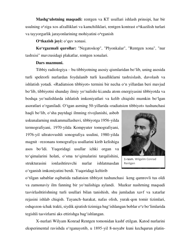 Mashg‘ulotning maqsadi: rentgen va KT usullari ishlash prinsipi, har bir 
usulning o‘ziga xos afzalliklari va kamchiliklari, rentgen kontrast o‘tkazilish turlari 
va tayyorgarlik jarayonlarining mohiyatini o‘rganish 
O‘tkazish joyi: o‘quv xonasi. 
Ko‘rgazmali qurollar: "Negatoskop", "Plyonkalar", "Rentgen xona", "nur 
tashxisi" mavzusidagi plakatlar, rentgen xonalari. 
Dars mazmuni. 
Tibbiy radiologiya – bu tibbiyotning asosiy qismlaridan bo‘lib, uning asosida 
turli spektorli nurlardan foydalanib turli kasalliklarni tashxislash, davolash va 
ishlatish yotadi. «Radiatsion tibbiyot» termini bir necha o‘n yillardan beri mavjud 
bo‘lib, tibbiyotni shunday ilmiy yo‘nalishi-ki,unda atom energiyasini tibbiyotda va 
boshqa yo‘nalishlarda ishlatish imkoniyatlari va kelib chiqishi mumkin bo‘lgan 
asoratlari o‘rganiladi. O‘tgan asrning 50-yillarida «radiatsion tibbiyot» tushunchasi 
haqli bo‘lib, o‘sha paytdagi ilmning rivojlanishi, asbob 
uskunalarning mukammallashuvi, tibbiyotga 1956-yilda 
termografiyani, 1970-yilda Kompyuter tomografiyani, 
1976-yil ultratovushli sonografiya usulini, 1980-yilda 
magnit –rezonans tomografiya usullarini kirib kelishiga 
asos bo‘ldi. Yuqoridagi usullar ichki organ va 
to‘qimalarini holati, o‘sma to‘qimalarini tarqalishini, 
strukturasini 
ionlashtiruvchi 
nurlar 
ishlatmasdan 
o‘rganish imkoniyatini berdi. Yuqoridagi keltirib  
o‘tilgan sabablar oqibatida radiatsion tibbiyot tushunchasi  keng qamrovli tus oldi 
va zamonaviy ilm fanning bir yo‘nalishiga aylandi.  Mazkur nashrning maqsadi 
tasvirlashtirishning turli usullari bilan tanishish, shu jumladan xavf va xatarlar 
rejasini ishlab chiqish. Tayanch–harakat, nafas olish, yurak-qon tomir tizimlari, 
oshqozon-ichak trakti, siydik ajratish tizimiga bag‘ishlangan boblar o‘z bo‘limlarida 
tegishli tasvirlarni aks ettirishga bag‘ishlangan. 
X-nurlari Wilyam Konrad Rentgen tomonidan kashf etilgan. Katod nurlarini 
eksperimental ravishda o‘rganayotib, u 1895-yil 8-noyabr kuni kechqurun platin-
1-rasm. Wilgelm Conrad 
Rentgen 
