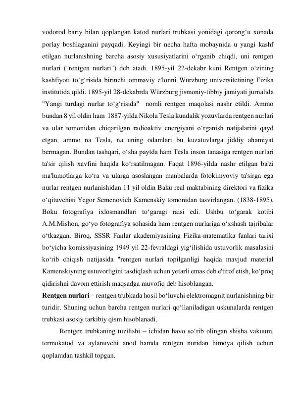 vodorod bariy bilan qoplangan katod nurlari trubkasi yonidagi qorong‘u xonada 
porlay boshlaganini payqadi. Keyingi bir necha hafta mobaynida u yangi kashf 
etilgan nurlanishning barcha asosiy xususiyatlarini o‘rganib chiqdi, uni rentgen 
nurlari ("rentgen nurlari") deb atadi. 1895-yil 22-dekabr kuni Rentgen o‘zining 
kashfiyoti to‘g‘risida birinchi ommaviy e'lonni Würzburg universitetining Fizika 
institutida qildi. 1895-yil 28-dekabrda Würzburg jismoniy-tibbiy jamiyati jurnalida 
"Yangi turdagi nurlar to‘g‘risida"  nomli rentgen maqolasi nashr etildi. Ammo 
bundan 8 yil oldin ham  1887-yilda Nikola Tesla kundalik yozuvlarda rentgen nurlari 
va ular tomonidan chiqarilgan radioaktiv energiyani o‘rganish natijalarini qayd 
etgan, ammo na Tesla, na uning odamlari bu kuzatuvlarga jiddiy ahamiyat 
bermagan. Bundan tashqari, o‘sha paytda ham Tesla inson tanasiga rentgen nurlari 
ta'sir qilish xavfini haqida ko‘rsatilmagan. Faqat 1896-yilda nashr etilgan ba'zi 
ma'lumotlarga ko‘ra va ularga asoslangan manbalarda fotokimyoviy ta'sirga ega 
nurlar rentgen nurlanishidan 11 yil oldin Baku real maktabining direktori va fizika 
o‘qituvchisi Yegor Semenovich Kamenskiy tomonidan tasvirlangan. (1838-1895), 
Boku fotografiya ixlosmandlari to‘garagi raisi edi. Ushbu to‘garak kotibi 
A.M.Mishon, go‘yo fotografiya sohasida ham rentgen nurlariga o‘xshash tajribalar 
o‘tkazgan. Biroq, SSSR Fanlar akademiyasining Fizika-matematika fanlari tarixi 
bo‘yicha komissiyasining 1949 yil 22-fevraldagi yig‘ilishida ustuvorlik masalasini 
ko‘rib chiqish natijasida "rentgen nurlari topilganligi haqida mavjud material 
Kamenskiyning ustuvorligini tasdiqlash uchun yetarli emas deb e'tirof etish, ko‘proq 
qidirishni davom ettirish maqsadga muvofiq deb hisoblangan.  
Rentgen nurlari – rentgen trubkada hosil bo‘luvchi elektromagnit nurlanishning bir 
turidir. Shuning uchun barcha rentgen nurlari qo‘llaniladigan uskunalarda rentgen 
trubkasi asosiy tarkibiy qism hisoblanadi. 
Rentgen trubkaning tuzilishi – ichidan havo so‘rib olingan shisha vakuum, 
termokatod va aylanuvchi anod hamda rentgen nuridan himoya qilish uchun 
qoplamdan tashkil topgan. 
