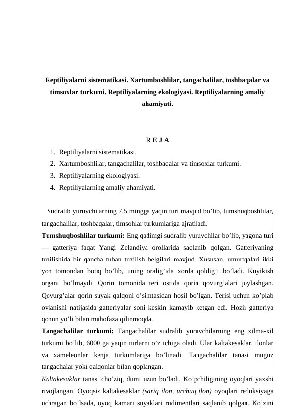 Reptiliyalarni sistematikasi. Xartumboshlilar, tangachalilar, toshbaqalar va
timsoxlar turkumi. Reptiliyalarning ekologiyasi. Reptiliyalarning amaliy
ahamiyati.
R E J A
1. Reptiliyalarni sistematikasi.
2. Xartumboshlilar, tangachalilar, toshbaqalar va timsoxlar turkumi.
3. Reptiliyalarning ekologiyasi.
4. Reptiliyalarning amaliy ahamiyati.
   Sudralib yuruvchilarning 7,5 mingga yaqin turi mavjud bo’lib, tumshuqboshlilar,
tangachalilar, toshbaqalar, timsohlar turkumlariga ajratiladi.
Tumshuqboshlilar turkumi: Eng qadimgi sudralib yuruvchilar bo’lib, yagona turi
—  gatteriya  faqat  Yangi  Zelandiya  orollarida  saqlanib  qolgan.  Gatteriyaning
tuzilishida bir qancha tuban tuzilish belgilari mavjud. Xususan, umurtqalari ikki
yon tomondan botiq bo’lib, uning oralig’ida xorda qoldig’i  bo’ladi. Kuyikish
organi  bo’lmaydi.  Qorin  tomonida  teri  ostida  qorin  qovurg’alari  joylashgan.
Qovurg’alar qorin suyak qalqoni o’simtasidan hosil bo’lgan. Terisi uchun ko’plab
ovlanishi natijasida gatteriyalar soni keskin kamayib ketgan edi. Hozir gatteriya
qonun yo’li bilan muhofaza qilinmoqda.
Tangachalilar  turkumi:  Tangachalilar  sudralib  yuruvchilarning  eng  xilma-xil
turkumi bo’lib, 6000 ga yaqin turlarni o’z ichiga oladi. Ular kaltakesaklar, ilonlar
va  xameleonlar  kenja  turkumlariga  bo’linadi.  Tangachalilar  tanasi  muguz
tangachalar yoki qalqonlar bilan qoplangan.
Kaltakesaklar tanasi cho’ziq, dumi uzun bo’ladi. Ko’pchiligining oyoqlari yaxshi
rivojlangan. Oyoqsiz kaltakesaklar (sariq ilon, urchuq ilon) oyoqlari reduksiyaga
uchragan bo’lsada, oyoq kamari suyaklari rudimentlari saqlanib qolgan. Ko’zini
