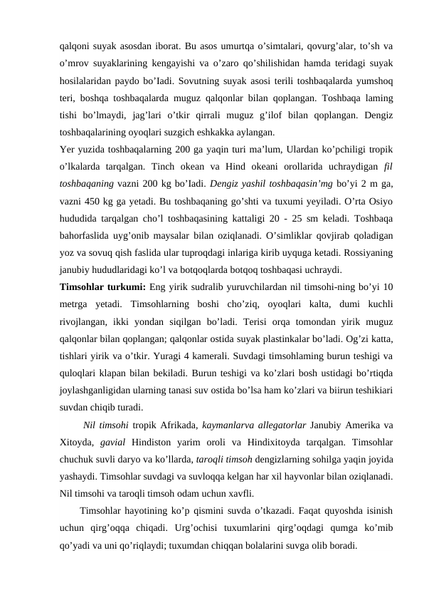 qalqoni suyak asosdan iborat. Bu asos umurtqa o’simtalari, qovurg’alar, to’sh va
o’mrov suyaklarining kengayishi va o’zaro qo’shilishidan hamda teridagi suyak
hosilalaridan paydo bo’Iadi. Sovutning suyak asosi terili toshbaqalarda yumshoq
teri, boshqa toshbaqalarda muguz qalqonlar bilan qoplangan. Toshbaqa laming
tishi  bo’lmaydi,  jag’lari  o’tkir  qirrali  muguz  g’ilof  bilan  qoplangan.  Dengiz
toshbaqalarining oyoqlari suzgich eshkakka aylangan.
Yer yuzida toshbaqalarning 200 ga yaqin turi ma’lum, Ulardan ko’pchiligi tropik
o’lkalarda  tarqalgan.  Tinch  okean  va  Hind  okeani  orollarida  uchraydigan  fil
toshbaqaning vazni 200 kg bo’Iadi. Dengiz yashil toshbaqasin’mg bo’yi 2 m ga,
vazni 450 kg ga yetadi. Bu toshbaqaning go’shti va tuxumi yeyiladi. O’rta Osiyo
hududida tarqalgan cho’l toshbaqasining kattaligi 20 - 25 sm keladi. Toshbaqa
bahorfaslida uyg’onib maysalar bilan oziqlanadi. O’simliklar qovjirab qoladigan
yoz va sovuq qish faslida ular tuproqdagi inlariga kirib uyquga ketadi. Rossiyaning
janubiy hududlaridagi ko’l va botqoqlarda botqoq toshbaqasi uchraydi.
Timsohlar turkumi: Eng yirik sudralib yuruvchilardan nil timsohi-ning bo’yi 10
metrga  yetadi.  Timsohlarning  boshi  cho’ziq,  oyoqlari  kalta,  dumi  kuchli
rivojlangan,  ikki  yondan  siqilgan  bo’ladi.  Terisi  orqa  tomondan  yirik  muguz
qalqonlar bilan qoplangan; qalqonlar ostida suyak plastinkalar bo’ladi. Og’zi katta,
tishlari yirik va o’tkir. Yuragi 4 kamerali. Suvdagi timsohlaming burun teshigi va
quloqlari klapan bilan bekiladi. Burun teshigi va ko’zlari bosh ustidagi bo’rtiqda
joylashganligidan ularning tanasi suv ostida bo’lsa ham ko’zlari va biirun teshikiari
suvdan chiqib turadi.
      Nil timsohi  tropik Afrikada, kaymanlarva allegatorlar  Janubiy Amerika va
Xitoyda,  gavial  Hindiston  yarim  oroli  va  Hindixitoyda  tarqalgan.  Timsohlar
chuchuk suvli daryo va ko’llarda, taroqli timsoh dengizlarning sohilga yaqin joyida
yashaydi. Timsohlar suvdagi va suvloqqa kelgan har xil hayvonlar bilan oziqlanadi.
Nil timsohi va taroqli timsoh odam uchun xavfli.
     Timsohlar hayotining ko’p qismini suvda o’tkazadi. Faqat quyoshda isinish
uchun  qirg’oqqa  chiqadi.  Urg’ochisi  tuxumlarini  qirg’oqdagi  qumga  ko’mib
qo’yadi va uni qo’riqlaydi; tuxumdan chiqqan bolalarini suvga olib boradi.

