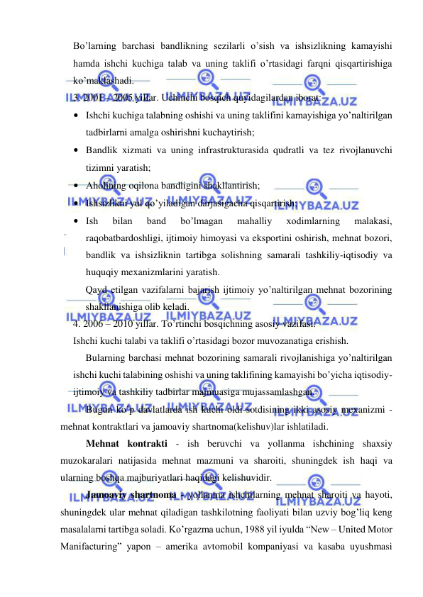  
 
Bo’larning barchasi bandlikning sezilarli o’sish va ishsizlikning kamayishi 
hamda ishchi kuchiga talab va uning taklifi o’rtasidagi farqni qisqartirishiga 
ko’maklashadi. 
3. 2001 – 2005 yillar. Uchinchi bosqich quyidagilardan iborat: 
• Ishchi kuchiga talabning oshishi va uning taklifini kamayishiga yo’naltirilgan 
tadbirlarni amalga oshirishni kuchaytirish; 
• Bandlik xizmati va uning infrastrukturasida qudratli va tez rivojlanuvchi 
tizimni yaratish; 
• Aholining oqilona bandligini shakllantirish; 
• Ishsizlikni yul qo’yiladigan darjasigacha qisqartirish; 
• Ish 
bilan 
band 
bo’lmagan 
mahalliy 
xodimlarning 
malakasi, 
raqobatbardoshligi, ijtimoiy himoyasi va eksportini oshirish, mehnat bozori, 
bandlik va ishsizliknin tartibga solishning samarali tashkiliy-iqtisodiy va 
huquqiy mexanizmlarini yaratish. 
Qayd etilgan vazifalarni bajarish ijtimoiy yo’naltirilgan mehnat bozorining 
shakllanishiga olib keladi. 
4. 2006 – 2010 yillar. To’rtinchi bosqichning asosiy vazifasi: 
Ishchi kuchi talabi va taklifi o’rtasidagi bozor muvozanatiga erishish. 
 
Bularning barchasi mehnat bozorining samarali rivojlanishiga yo’naltirilgan 
ishchi kuchi talabining oshishi va uning taklifining kamayishi bo’yicha iqtisodiy-
ijtimoiy va tashkiliy tadbirlar majmuasiga mujassamlashgan. 
Bugun ko’p davlatlarda ish kuchi oldi-sotdisining ikki asosiy mexanizmi - 
mehnat kontraktlari va jamoaviy shartnoma(kelishuv)lar ishlatiladi.  
Mehnat kontrakti - ish beruvchi va yollanma ishchining shaxsiy 
muzokaralari natijasida mehnat mazmuni va sharoiti, shuningdek ish haqi va 
ularning boshqa majburiyatlari haqidagi kelishuvidir.  
Jamoaviy shartnoma - yollanma ishchilarning mehnat sharoiti va hayoti, 
shuningdek ular mehnat qiladigan tashkilotning faoliyati bilan uzviy bog’liq keng 
masalalarni tartibga soladi. Ko’rgazma uchun, 1988 yil iyulda “New – United Motor 
Manifacturing” yapon – amerika avtomobil kompaniyasi va kasaba uyushmasi 
