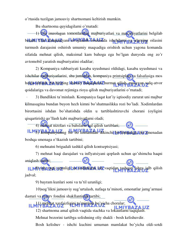  
 
o’rtasida tuzilgan jamoaviy shartnomani keltirish mumkin.  
Bu shartnoma quyidagilarni o’rnatadi:  
1) Uni imzolagan tomonlarning majburiyatlari va mas’uliyatlarini belgilab 
beradi. Ular kompaniyani rivojlanish vositasida ishchilarni va ularning oilasini 
turmush darajasini oshirish umumiy maqsadiga erishish uchun yagona komanda 
sifatida mehnat qilish, maksimal kam bahoga ega bo’lgan dunyoda eng zo’r 
avtomobil yaratish majburiyatini oladilar;  
2) Kompaniya rahbariyati kasaba uyushmasi oldidagi, kasaba uyushmasi va 
ishchilar majburiyatlarini, shu jumladan, kompaniya printsiplari va falsafasiga mos 
holda ishlash, bir-birining shaxsiy huquqlarini hurmat qilish, muayyan xulq-atvor 
qoidalariga va davomat rejimiga rioya qilish majburiyatlarini o’rnatadi;  
3) Bandlikni ta’minlash. Kompaniya faqat kat’iy iqtisodiy zarurat uni majbur 
kilmasagina bundan buyon hech kimni bo’shatmaslikka rozi bo’ladi. Xodimlardan 
birortasini ishdan bo’shatishda oldin u tartiblashtiruvchi chorani (oyligini 
qisqartirish) qo’llash kabi majburiyatlarni oladi;  
4) mehnat nizolari va bahslarni hal qilish tartiblari; 
5) kompaniyaning bir bo’linmasidan ikkinchi bo’linmasiga, bir smenadan 
boshqa smenaga o’tkazish tartibini;  
6) mehnatni brigadali tashkil qilish kontseptsiyasi;  
7) mehnat haqi darajalari va inflyatsiyani qoplash uchun qo’shimcha haqni 
aniqlash tartibi;  
8) ish vaqti uzunligi va xodimlarni ish vaqtidan tashqari ishga jalb qilish 
jadval;  
9) bayram kunlari soni va ta’til uzunligi;  
10)sog’likni jamoaviy sug’urtalash, nafaqa ta’minoti, omonatlar jamg’armasi 
dasturi va rezerv fondini shakllantirish tartibi;  
11) mehnat xavfsizligini ta’minlash bo’yicha choralar;  
12) shartnoma amal qilish vaqtida stachka va lokautlarni taqiqlash. 
Mehnat bozorini tartibga solishning oliy shakli - bosh kelishuvdir.  
Bosh kelishuv - ishchi kuchini umuman mamlakat bo’yicha oldi-sotdi 
